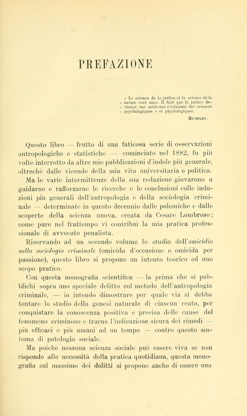 PREFAZIONE « La science de la justice ot la science de la nature sont unes. 11 faut que la justice de- vienne une luédecine s'éclairant des sciences psychologiques » et pliysiologiques. Michelet. Questo libro — frutto di una faticosa serie di osservazioni antropologiche e statistiche — cominciato nel 1882, fu più volte interrotto da altre mie pubblicazioni d'indole più generale, oltreché dalle vicende della mia vita universitaria e politica. Ma le varie intermittenze della sua redazione giovarono a guidarne e rafforzarne le ricerche e le conclusioni colle indu- zioni più generali dell'antropologia e della sociologia crimi- nale — determinate in questo decennio dalle polemiche e dalle scoperte della scienza nuova, creata da Cesare Lombroso ; come pure nel frattempo vi contribuì la mia pratica profes- sionale di avvocato penalista. Riservando ad un secondo volume lo studio deìYomicidio nella sociologia criminale (omicida d'occasione e omicida per passione), questo libro si propone un intento teorico ed uno scopo pratico. Con questa monografia scientifica — la prima che si pub- blichi sopra uno speciale delitto col metodo dell'antropologia criminale, — io intendo dimostrare per quale via si debba tentare lo studio della genesi naturale di ciascun reato, per conquistare la conoscenza positiva e precisa delle cause del fenomeno criminoso e trarne l'indicazione sicura dei rimedi — più efficaci e più umani ad un tempo — contro questo sin- toma di patologia sociale. Ma poiché nessuna scienza sociale può essere viva se non risponde alle necessità della pratica quotidiana, questa mono- grafia sul massimo dei delitti si propone anche di essere una