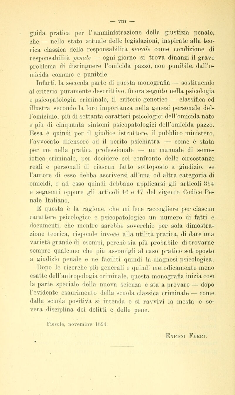 guida pratica per l'amministrazione della giustizia penale, ehe — nello stato attuale delle legislazioni, inspirate alla teo- rica classica della responsabilità morale come condizione di responsabilità penale — ogni giorno si trova dinanzi il grave problema di distinguere l'omicida pazzo, non punibile, dall'o- micida comune e punibile. Infatti, la seconda parte di questa monografìa — sostituendo al criterio puramente descrittivo, finora seguito nella psicologia e psicopatologia criminale, il criterio genetico — classifica ed illustra secondo la loro importanza nella genesi personale del- l'omicidio, pili di settanta caratteri psicologici dell'omicida nato e più di cinquanta sintomi psicopatologici dell'omicida pazzo. Essa è quindi per il giudice istruttore, il pubblico ministero, l'avvocato difensore od il perito psichiatra — come è stata per me nella pratica professionale — un manuale di seme- iotica criminale, per decidere col confronto delle circostanze reali e personali di ciascun fatto sottoposto a giudizio, se l'autore di esso debba ascriversi all'una od altra categoria di omicidi, e ad esso quindi debbano applicarsi gli articoli 364 e seguenti oppure gli articoli 46 e 47 del vigente Codice Pe- nale Italiano. E questa è la ragione, che mi fece raccogliere per ciascun carattere psicologico e psicopatologico un numero di fatti e documenti, che mentre sarebbe soverchio per sola dimostra- zione teorica, risponde invece alla utilità pratica, di dare una varietà grande di esempi, perchè sia più probabile di trovarne sempre qualcuno che più assomigli al caso pratico sottoposto a giudizio penale e ne faciliti quindi la diagnosi psicologica. Dopo le ricerche più generali e quindi metodicamente meno esatte dell'antropologia criminale, questa monografia inizia così la parte speciale della nuova scienza e sta a provare — dopo l'evidente esaurimento della scuola classica criminale — come dalla scuola positiva si intenda e si ravvivi la mesta e se- vera disciplina dei delitti e delle pene. Fiesole, novembre 1894. Enrico Ferri.