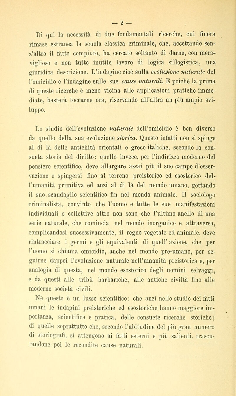 Di qui la necessità di due fondamentali ricerche, cui finora rimase estranea la scuola classica criminale, che, accettando sen- z'altro il fatto compiuto, ha cercato soltanto di darne, con mera- viglioso e non tutto inutile lavoro di logica sillogistica, una giuridica descrizione. L'indagine cioè sulla evoluzione naturale del l'omicidio e l'indagine sulle sue cause naturali. E poiché la prima di queste ricerche è meno vicina alle applicazioni pratiche imme- diate, basterà toccarne ora, riservando all'altra un più ampio svi- luppo. Lo studio dell'evoluzione naturale dell'omicidio è ben diverso da quello della sua evoluzione storica. Questo infatti non si spinge al di là delle antichità orientali e greco italiche, secondo la con- sueta storia del diritto: quello invece, per l'indirizzo moderno del pensiero scientifico, deve allargare assai piti il suo campo d'osser- vazione e spingersi fino al terreno preistorico ed esostorico del- l'umanità primitiva ed anzi al di là del mondo umano, gettando il suo. scandaglio scientifico fin nel mondo animale. Il sociologo criminalista, convinto che l'uomo e tutte le sue manifestazioni individuali e collettive altro non sono che l'ultimo anello di una serie naturale, che comincia nel mondo inorganico e attraversa, complicandosi successivamente, il regno vegetale ed animale, deve rintracciare i germi e gli equivalenti di quell' azione, che per l'uomo si chiama omicidio, anche nel mondo pre-umano, per se- guirne dappoi l'evoluzione naturale nell'umanità preistorica e, per analogia di questa, nel mondo esostorico degli uomini selvaggi, e da questi alle tribìi barbariche, alle antiche civiltà fino alle moderne società civili. Né questo è un lusso scientifico : che anzi nello studio dei fatti umani le indagini preistoriche ed esostoriche hanno maggiore im- portanza, scientifica e pratica, delle consuete ricerche storiche; di quelle soprattutto che, secondo l'abitudine del piii gran numero di storiografi, si attengono ai fatti esterni e più salienti, trascu- randone poi le recondite cause naturali.