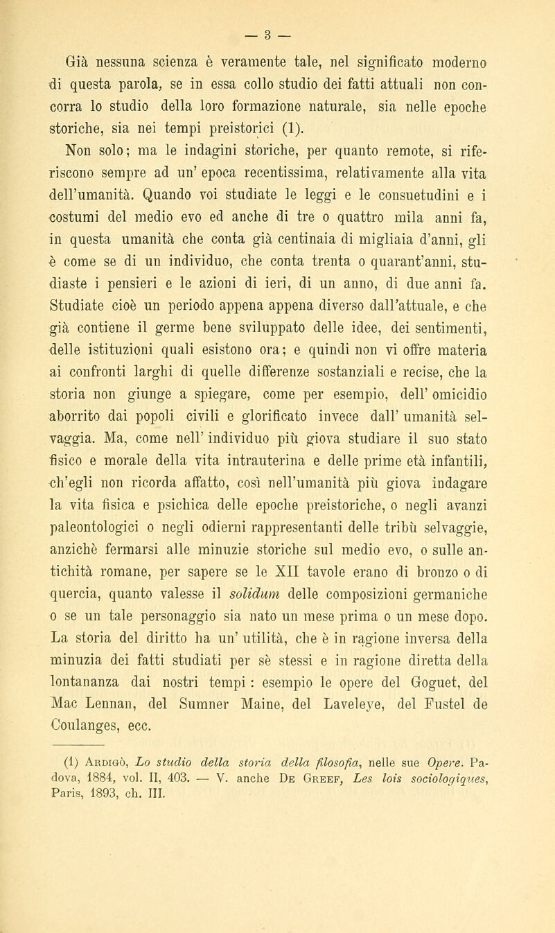 — 3 — Già nessuna scienza è veramente tale, nel significato moderno di questa parola, se in essa collo studio dei fatti attuali non con- corra lo studio della loro formazione naturale, sia nelle epoche storiche, sia nei tempi preistorici (1). Non solo; ma le indagini storiche, per quanto remote, si rife- riscono sempre ad un' epoca recentissima, relativ^amente alla vita dell'umanità. Quando voi studiate le leggi e le consuetudini e i costumi del medio evo ed anche di tre o quattro mila anni fa, in questa umanità che conta già centinaia di migliaia d'anni, gli è come se di un individuo, che conta trenta o quarant'anni, stu- diaste i pensieri e le azioni di ieri, di un anno, di due anni fa. Studiate cioè un periodo appena appena diverso dall'attuale, e che già contiene il germe bene sviluppato delle idee, dei sentimenti, delle istituzioni quali esistono ora; e quindi non vi offre materia ai confronti larghi di quelle differenze sostanziali e recise, che la storia non giunge a spiegare, come per esempio, dell' omicidio aborrito dai popoli civili e glorificato invece dall' umanità sel- vaggia. Ma, come nell' individuo più giova studiare il suo stato ■fisico e morale della vita intrauterina e delle prime età infantili, ch'egli non ricorda affatto, così nell'umanità più giova indagare la vita fisica e psichica delle epoche preistoriche, o negli avanzi paleontologici o negli odierni rappresentanti delle tribù selvaggie, anziché fermarsi alle minuzie storiche sul medio evo, o sulle an- tichità romane, per sapere se le XII tavole erano di bronzo o di quercia, quanto valesse il soUdum delle composizioni germaniche 0 se un tale personaggio sia nato un mese prima o un mese dopo. La storia del diritto ha un' utilità, che è in ragione inversa della minuzia dei fatti studiati per se stessi e in ragione diretta della lontananza dai nostri tempi : esempio le opere del Goguet, del Mac Lennan, del Sumner Maine, del Laveleye, del Fustel de Coulanges, ecc. (1) Ardigò, Lo studio della storia della filosofia, nelle sue Opere. Pa- dova, 1884, voi. II, 403. — V. anche De Greef, Les lois socioloqiqties,