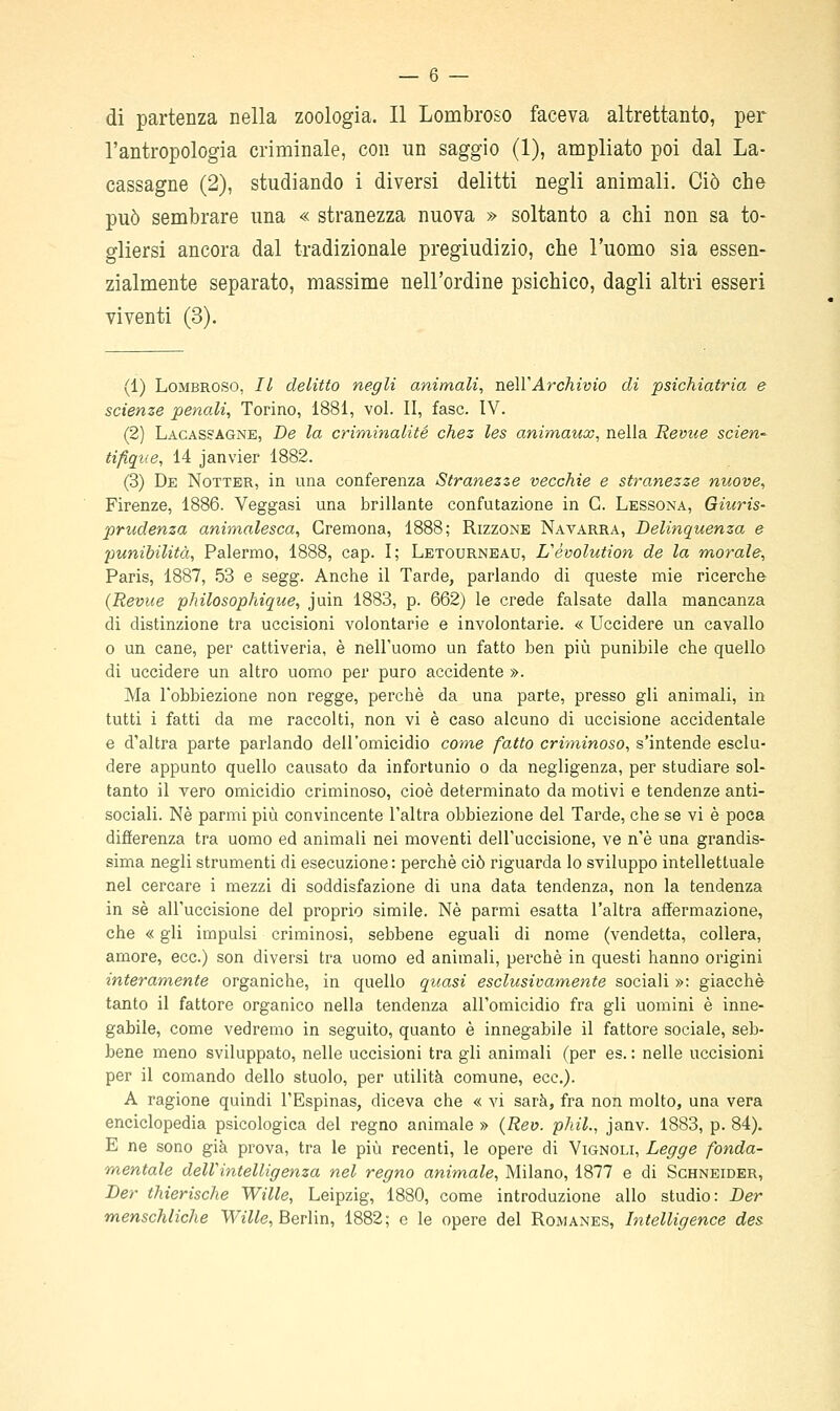 di partenza nella zoologia. Il Lombroso faceva altrettanto, per l'antropologia criminale, con un saggio (1), ampliato poi dal La- cassagne (2), studiando i diversi delitti negli animali. Ciò che può sembrare una « stranezza nuova » soltanto a chi non sa to- gliersi ancora dal tradizionale pregiudizio, che l'uomo sia essen- zialmente separato, massime nell'ordine psichico, dagli altri esseri viventi (3). (1) Lombroso, Il delitto negli animali, ne\YArchivio di psichiatria e scienze penali, Torino, 1881, voi. II, fase. IV. (2) Lagasjagne, De la criminalité chez les animaux, nella Revue scien-- tifiqt{e, 14 janvier 1882. (3) De Notter, in una conferenza Stranezze vecchie e stranezze nuove, Firenze, 1886. Veggasi una brillante confutazione in G. Lessona, Giuris- prudenza animalesca, Cremona, 1888; Rizzone Navarrà, Delinquenza e punibilità, Palermo, 1888, cap. I; Letourneau, Revolution de la morale, Paris, 1887, 53 e segg. Anche il Tarde, parlando di queste mie ricerche (Revue philosophique, juin 1883, p. 662) le crede falsate dalla mancanza di distinzione tra uccisioni volontarie e involontarie. « Uccidere un cavallo 0 un cane, per cattiveria, è nell'uomo un fatto ben più punibile che quello di uccidere un altro uomo per puro accidente ». Ma l'obbiezione non regge, perchè da una parte, presso gli animali, in tutti i fatti da me raccolti, non vi è caso alcuno di uccisione accidentale e d'altra parte parlando dell'omicidio come fatto criminoso, s'intende esclu- dere appunto quello causato da infortunio o da negligenza, per studiare sol- tanto il vero omicidio criminoso, cioè determinato da motivi e tendenze anti- sociali. Né parmi più convincente l'altra obbiezione del Tarde, che se vi è poca difierenza tra uomo ed animali nei moventi dell'uccisione, ve n'è una grandis- sima negli strumenti di esecuzione : perchè ciò riguarda lo sviluppo intellettuale nel cercare i mezzi di soddisfazione di una data tendenza, non la tendenza in sé all'uccisione del proprio simile. Né parmi esatta l'altra affermazione, che « gli impulsi criminosi, sebbene eguali di nome (vendetta, collera, amore, ecc.) son diversi tra uomo ed animali, perché in questi hanno origini interamente organiche, in quello quasi esclusivamente sociali »: giacché tanto il fattore organico nella tendenza all'omicidio fra gli uomini è inne- gabile, come vedremo in seguito, quanto è innegabile il fattore sociale, seb- bene meno sviluppato, nelle uccisioni tra gli animali (per es. : nelle uccisioni per il comando dello stuolo, per utilità comune, ecc.). A ragione quindi l'Espinas, diceva che « vi sarà, fra non molto, una vera enciclopedia psicologica del regno animale » {Rev. phil., janv. 1883, p. 84). E ne sono già prova, tra le più recenti, le opere di Vignoli, Legge fonda- mentale dellintelligenza nel regno animale, Milano, 1877 e di Schneider, Der thierische Wille, Leipzig, 1880, come introduzione allo studio: Der menschliche Wt7^e, Berlin, 1882; e le opere del Romanes, Intelligence des