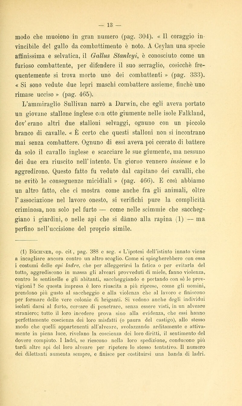 modo che muoiono in gran numero (pag. 304). « 11 coraggio in- vincibile del gallo da combattimento è noto. A Ceylan una specie affinissima e selvatica, il Gallus Stanleyi, è conosciuto come un furioso combattente, per difendere il suo serraglio, cosicché fre- quentemente si trova morto uno dei combattenti » (pag. 333). « Si sono vedute due lepri maschi combattere assieme, finche uno rimase ucciso » (pag. 465). L'ammiraglio Sullivan narrò a Darwin, che egli aveva portato un giovane stallone inglese con otto giumente nelle isole Falkland, dov'erano altri due stalloni selvaggi, ognuno con un piccolo branco di cavalle. « È certo che questi stalloni non si incontrano mai senza combattere. Ognuno di essi aveva poi cercato di battere da solo il cavallo inglese e scacciare le sue giumente, ma nessuno dei due era riuscito nell' intento. Un giorno vennero insieme e lo aggredirono. Questo fatto fu veduto dal capitano dei cavalli, che ne evitò le conseguenze micidiali » (pag. 466). E così abbiamo un altro fatto, che ci mostra come anche fra gli animali, oltre r associazione nel lavoro onesto, si verifichi pure la complicità criminosa, non solo pel furto — come nelle scimmie che saccheg- giano i giardini, o nelle api che si danno alla rapina (1) — ma perfino nell'uccisione del proprio simile. (1) BùcHNER, op. cit, pag. 388 e seg. « L'ipotesi dell'istinto innato viene a incagliare ancora contro un altro scoglio. Come si spiegherebbero con essa i costumi delle api ladre, che per alleggerirsi la fatica o per evitarla del tutto, aggrediscono in massa gli alveari provveduti di miele, fanno violenza, contro le sentinelle e gli abitanti, saccheggiando e portando con sé le prov- vigioni ? Se questa impresa è loro riuscita a più riprese, come gli uomini, prendono più gusto al saccheggio e alla violenza che al lavoro e finiscono per formare delle vere colonie di briganti. Si vedono anche degli individui isolati darsi al furto, cercare di penetrare, senza essere visti, in un alveare straniero; tutto il loro incedere prova sino alla evidenza, che essi hanno perfettamente coscienza dei loro misfatti (o paura del castigo), allo stesso modo che quelli appartenenti all'alveare, svolazzando arditamente e attiva- mente in piena luce, rivelano la coscienza dei loro diritti, il sentimento del dovere compiuto. I ladri, se riescono nella loro spedizione, conducono più tardi altre api del loro alveare per ripetere lo stesso tentativo. Il numero dei dilettanti aumenta sempre, e finisce per costituirsi una banda di ladri.