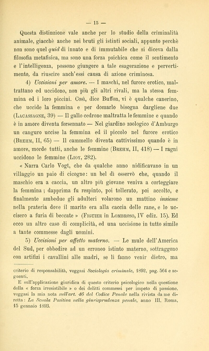 — 15 — Questa distinzione vale anche per lo studio della criminalità animale, giacché anche nei bruti gli istinti sociali, appunto perchè non sono quel q^uid di innato e di immutabile che si diceva dalla filosofia metafisica, ma sono una forza psichica come il sentimento e l'intelligenza, possono giungere a tale esagerazione e perverti- mento, da riuscire anch'essi causa di azione criminosa. 4) Uccisioni per amore. — I maschi, nel furore erotico, mal- trattano ed uccidono, non più gli altri rivali, ma la stessa fem- mina ed i loro piccini. Così, dice Buffon, vi è qualche canerino, che uccide la femmina e per domarlo bisogna dargliene due (Lacassagne, 39) — 11 gallo cedrone maltratta le femmine e quando è in amore diventa forsennato — Nel giardino zoologico d'Amburgo un canguro uccise la femmina ed il piccolo nel furore erotico (Brehm, II, 65) — Il cammello diventa cattivissimo quando è in amore, morde tutti, anche le femmine (Brehm, II, 418) — I ragni uccidono le femmine (Lioy, 282). « Narra Carlo Vogt, che da qualche anno nidificavano in un villaggio un paio di cicogne: un bel dì osservò che, quando il maschio era a caccia, un altro più giovane veniva a corteggiare la femmina ; dapprima fu respinto, poi tollerato, poi accolto, e finalmente ambedue gli adulteri volarono un mattino insieme nella prateria dove il marito era alla caccia delle rane, e lo uc- cisero a furia di beccate » (Figuier in Lombroso, IV ediz. 15). Ed ecco un altro caso di complicità, ed una uccisione in tutto simile a tante commesse dagli uomini. 5) Uccisioni per affetto materno. — Le mule dell' America del Sud, per obbedire ad un erroneo istinto materno, sottraggono con artifizi i cavallini alle madri, se li fanno venir dietro, ma criterio di responsabilità, veggasi Sociologia criminale, 1892, pag. 564 e se- guenti. E sull'applicazione giuridica di questo criterio psicologico nella questione della « forza irresistibile » o dei delitti commessi per impeto di passione, veggasi la mia nota sulVart. 46 del Codice Penale nella rivista da me di- retta : La Scuola Positiva nella giurisprudenza penale, anno III, Roma,