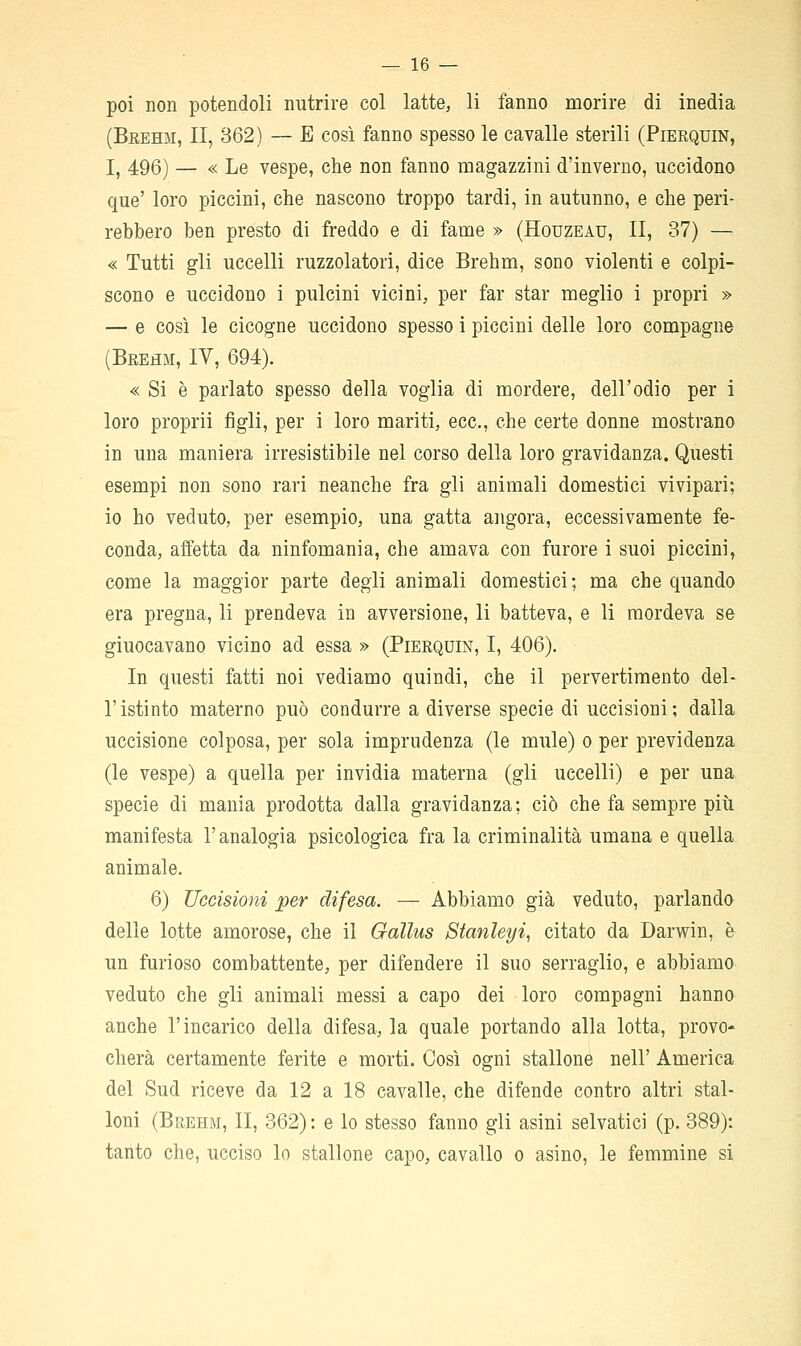 poi non potendoli nutrire col latte, li fanno morire di inedia (Beehm, II, 362) — E così fanno spesso le cavalle sterili (Pierquin, I, 496) — « Le vespe, che non fanno magazzini d'inverno, uccidono que' loro piccini, che nascono troppo tardi, in autunno, e che peri- rebbero ben presto di freddo e di fame » (Houzeau, II, 37) — « Tutti gli uccelli ruzzolatori, dice Brehm, sono violenti e colpi- scono e uccidono i pulcini vicini, per far star meglio i propri » — e così le cicogne uccidono spesso i piccini delle loro compagne (Brehm, IV, 694). « Si è parlato spesso della voglia di mordere, dell'odio per i loro proprii figli, per i loro mariti, ecc., che certe donne mostrano in una maniera irresistibile nel corso della loro gravidanza. Questi esempi non sono rari neanche fra gli animali domestici vivipari; io ho veduto, per esempio, una gatta angora, eccessivamente fe- conda, affetta da ninfomania, che amava con furore i suoi piccini, come la maggior parte degli animali domestici; ma che quando era pregna, li prendeva in avversione, li batteva, e li mordeva se giuocavano vicino ad essa » (Pierquin, I, 406). In questi fatti noi vediamo quindi, che il pervertimento del- l'istinto materno può condurre a diverse specie di uccisioni; dalla uccisione colposa, per sola imprudenza (le mule) o per previdenza (le vespe) a quella per invidia materna (gli uccelli) e per una specie di mania prodotta dalla gravidanza; ciò che fa sempre piti manifesta l'analogia psicologica fra la criminalità umana e quella animale. 6) Uccisioni per difesa. — Abbiamo già veduto, parlando delle lotte amorose, che il Gallus Stanleyi, citato da Darwin, è un furioso combattente, per difendere il suo serraglio, e abbiamo veduto che gli animali messi a capo dei loro compagni hanno anche l'incarico della difesa, la quale portando alla lotta, provo- cherà certamente ferite e morti. Così ogni stallone nell' America del Sud riceve da 12 a 18 cavalle, che difende contro altri stal- loni (Brehm, II, 362): e lo stesso fanno gli asini selvatici (p. 389): tanto che, ucciso lo stallone capo, cavallo o asino, le femmine si