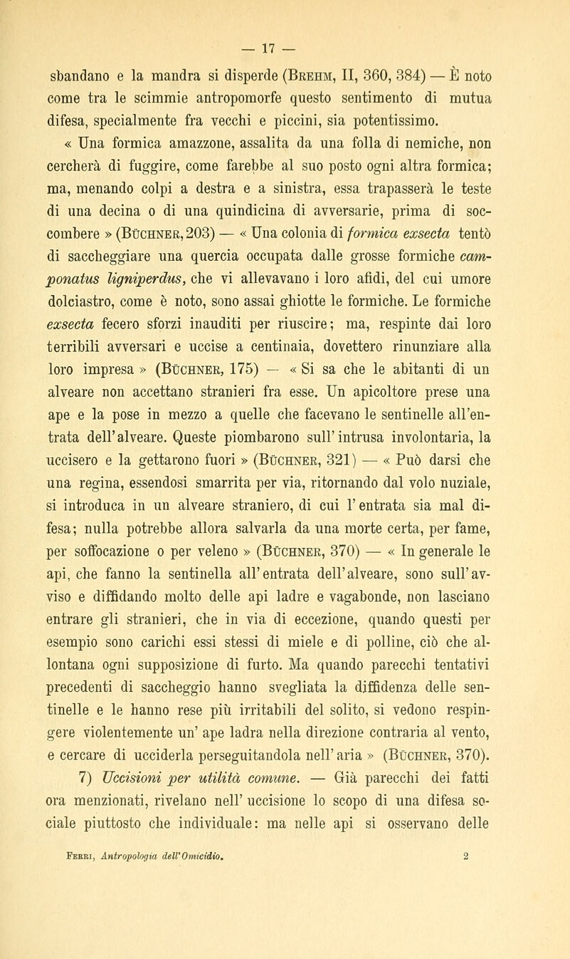 sbandano e la naandra si disperde (Brehm, II, 360, 384) — È noto come tra le scimmie antropomorfe questo sentimento di mutua difesa, specialmente fra vecchi e piccini, sia potentissimo. « Una formica amazzone, assalita da una folla di nemiche, non cercherà di fuggire, come farebbe al suo posto ogni altra formica; ma, menando colpi a destra e a sinistra, essa trapasserà le teste di una decina o di una quindicina di avversarie, prima di soc- combere » (BùCHNER, 203) — « Una colonia di formica exsecta tentò di saccheggiare una quercia occupata dalle grosse formiche cam- ponatus ligniperdus, che vi allevavano i loro afidi, del cui umore dolciastro, come è noto, sono assai ghiotte le formiche. Le formiche exsecta fecero sforzi inauditi per riuscire; ma, respinte dai loro terribili avversari e uccise a centinaia, dovettero rinunziare alla loro impresa » (Bùchner, 175) — « Si sa che le abitanti di un alveare non accettano stranieri fra esse. Un apicoltore prese una ape e la pose in mezzo a quelle che facevano le sentinelle all'en- trata dell'alveare. Queste piombarono sull'intrusa involontaria, la uccisero e la gettarono fuori » (Bùchner, 321) — « Può darsi che una regina, essendosi smarrita per via, ritornando dal volo nuziale, si introduca in un alveare straniero, di cui l'entrata sia mal di- fesa; nulla potrebbe allora salvarla da una morte certa, per fame, per soffocazione o per veleno » (Bùchner, 370) — « In generale le api, che fanno la sentinella all'entrata dell'alveare, sono sull'av- viso e diffidando molto delle api ladre e vagabonde, non lasciano entrare gli stranieri, che in via di eccezione, quando questi per esempio sono carichi essi stessi di miele e di polline, ciò che al- lontana ogni supposizione di furto. Ma quando parecchi tentativi precedenti di saccheggio hanno svegliata la diffidenza delle sen- tinelle e le hanno rese piti irritabili del solito, si vedono respin- gere violentemente un' ape ladra nella direzione contraria al vento, e cercare di ucciderla perseguitandola nell' aria » (Bùchner, 370). 7) Uccisioni per utilità comune. — Già parecchi dei fatti ora menzionati, rivelano nell' uccisione lo scopo di una difesa so- ciale piuttosto che individuale: ma nelle api si osservano delle Feeri, Antropologia dell'Omicidio, 2