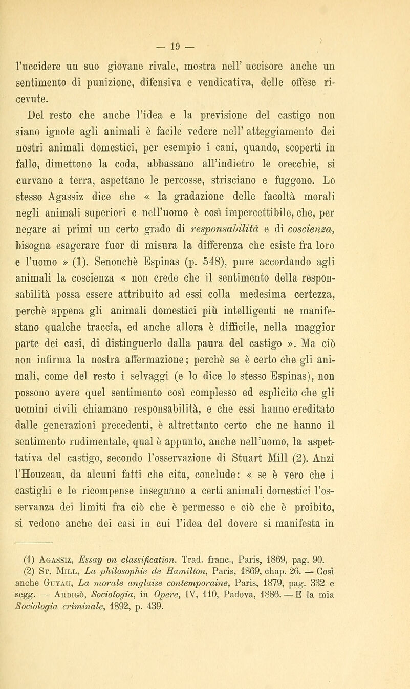 -19- l'uccìdere un suo giovane rivale, mostra nell' uccisore anche un sentimento di punizione, difensiva e vendicativa, delle offese ri- cevute. Del resto che anche l'idea e la previsione del castigo non siano ignote agli animali è facile vedere nell' atteggiamento dei nostri animali domestici, per esempio i cani, quando, scoperti in fallo, dimettono la coda, abbassano all'indietro le orecchie, si curvano a terra, aspettano le percosse, strisciano e fuggono. Lo stesso Agassiz dice che « la gradazione delle facoltà morali negli animali superiori e nell'uomo è così impercettibile, che, per negare ai primi un certo grado di responsahilità e di coscienza, bisogna esagerare fuor di misura la differenza che esiste fra loro e l'uomo » (1). Senonchè Espinas (p. 548), pure accordando agli animali la coscienza « non crede che il sentimento della respon- sabilità possa essere attribuito ad essi colla medesima certezza, perchè appena gli animali domestici più intelligenti ne manife- stano qualche traccia, ed anche allora è difficile, nella maggior parte dei casi, di distinguerlo dalla paura del castigo ». Ma ciò non infirma la nostra affermazione ; perchè se è certo che gli ani- mali, come del resto i selvaggi (e lo dice lo stesso Espinas), non possono avere quel sentimento così complesso ed esplicito che gli uomini civili chiamano responsabilità, e che essi hanno ereditato dalle generazioni precedenti, è altrettanto certo che ne hanno il sentimento rudimentale, qual è appunto, anche nell'uomo, la aspet- tativa del castigo, secondo l'osservazione di Stuart Mill (2). Anzi l'Houzeau, da alcuni fatti che cita, conclude: « se è vero che i castighi e le ricompense insegnano a certi animali domestici l'os- servanza dei limiti fra ciò che è permesso e ciò che è proibito, si vedono anche dei casi in cui l'idea del dovere si manifesta in (1) Agassiz, Essay on classification. Trad. frane, Paris, 1869, pag. 90. (2) St. Mill, La philosophie de Hamilton, Paris, 1869, chap. 26. — Così anche Guyau, La morale anglaise contemporaine, Paris, 1879, pag. 332 e segg. — Ardigò, Sociologia, in Opere, IV, 110, Padova, 1886. — E la mia Sociologia criminale, 1892, p. 439.