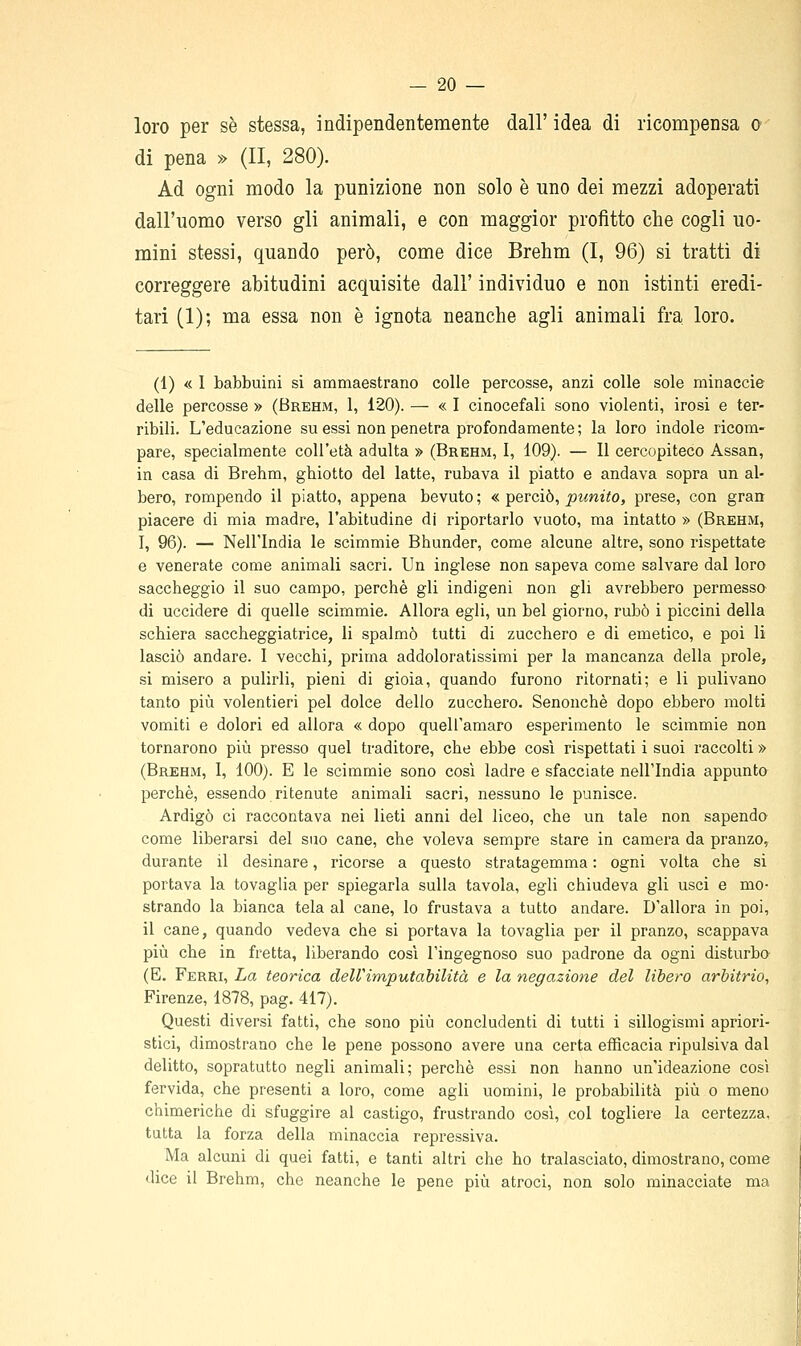 loro per se stessa, indipendentemente dall' idea di ricompensa o di pena » (II, 280). Ad ogni modo la punizione non solo è uno dei mezzi adoperati dall'uomo verso gli animali, e con maggior profitto che cogli uo- mini stessi, quando però, come dice Brehm (I, 96) si tratti di correggere abitudini acquisite dall' individuo e non istinti eredi- tari (1); ma essa non è ignota neanche agli animali fra. loro. (1) « 1 babbuini si ammaestrano colle percosse, anzi colle sole minaccie delle percosse » (Brehm, 1, 120). — « I cinocefali sono violenti, irosi e ter- ribili. L'educazione su essi non penetra profondamente ; la loro indole ricom- pare, specialmente coU'età adulta » (Brehm, I, 109). — Il cercopiteco Assan, in casa di Brehm, ghiotto del latte, rubava il piatto e andava sopra un al- bero, rompendo il piatto, appena bevuto ; « perciò, punito, prese, con gran piacere di mia madre, l'abitudine di riportarlo vuoto, ma intatto » (Brehm, I, 96). — Nell'India le scimmie Bhunder, come alcune altre, sono rispettate e venerate come animali sacri. Un inglese non sapeva come salvare dal loro saccheggio il suo campo, perchè gli indigeni non gli avrebbero permesso di uccidere di quelle scimmie. Allora egli, un bel giorno, rubò i piccini della schiera saccheggiatrice, li spalmò tutti di zucchero e di emetico, e poi li lasciò andare. I vecchi, prima addoloratissimi per la mancanza della prole, si misero a pulirli, pieni di gioia, quando furono ritornati; e li pulivano tanto più volentieri pel dolce dello zucchero. Senonchè dopo ebbero molti vomiti e dolori ed allora « dopo quell'amaro esperimento le scimmie non tornarono più presso quel traditore, che ebbe così rispettati i suoi raccolti » (Brehm, I, 100). E le scimmie sono cosi ladre e sfacciate nell'India appunto perchè, essendo ritenute animali sacri, nessuno le punisce. Ardigò ci raccontava nei lieti anni del liceo, che un tale non sapendo come liberarsi del suo cane, che voleva sempre stare in camera da pranzo, durante il desinare, ricorse a questo stratagemma : ogni volta che si portava la tovaglia per spiegarla sulla tavola, egli chiudeva gli usci e mo- strando la bianca tela al cane, lo frustava a tutto andare. D'allora in poi, il cane, quando vedeva che si portava la tovaglia per il pranzo, scappava più che in fretta, liberando così l'ingegnoso suo padrone da ogni disturbo (E. Ferri, La teorica dell'imputabilità e la negazione del libero arbitrio, Firenze, 1878, pag. 417). Questi diversi fatti, che sono più concludenti di tutti i sillogismi apriori- stici, dimostrano che le pene possono avere una certa efficacia ripulsiva dal delitto, sopratutto negli animali; perchè essi non hanno un'ideazione così fervida, che presenti a loro, come agli uomini, le probabilità più o meno chimeriche di sfuggire al castigo, frustrando così, col togliere la certezza, tutta la forza della minaccia repressiva. Ma alcuni di quei fatti, e tanti altri che ho tralasciato, dimostrano, come dice il Brehm, che neanche le pene più atroci, non solo minacciate ma