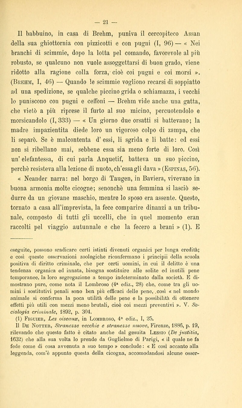 Il babbuino, in casa di Brehm, puniva il cercopiteco Assan della sua ghiottornia con pizzicotti e con pugni (I, 96) — « Nei branchi di scimmie, dopo la lotta pel comando, favorevole al più robusto, se qualcuno non vuole assoggettarsi di buon grado, viene ridotto alla ragione colla forza,'cioè coi pugni e coi morsi ». (Brehm, I, 46) — Quando le scimmie vogliono recarsi di soppiatto ad una spedizione, se qualche piccino grida o schiamazza, i vecchi lo puniscono con pugni e ceffoni — Brehm vide anche una gatta, che vietò a più riprese il furto al suo micino, percuotendolo e morsicandolo (I, 333) — « Un giorno due orsatti si battevano ; la madre impazientita diede loro un vigoroso colpo di zampa, che li separò. Se è malcontenta d'essi, li sgrida e li batte: ed essi non si ribellano mai, sebbene essa sia meno forte di loro. Così un' elefantessa, di cui parla Anquetif, batteva un suo piccino, perchè resisteva alla lezione di nuoto, ch'essagli dava » (Espinas, 56). « Neander narra: nel borgo di Taugen, in Baviera, vivevano in buona armonia molte cicogne; senonchè una femmina si lasciò se- durre da un giovane maschio, mentre lo sposo era assente. Questo, tornato a casa all'imprevista, la fece comparire dinanzi a un tribu- nale, composto di tutti gli uccelli, che in quel momento eran raccolti pel viaggio autunnale e che la fecero a brani » (1). E eseguite, possono sradicare certi istinti divenuti organici per lunga eredità; e cosi queste osservazioni zoologiche riconfermano i principii della scuola positiva di diritto criminale, che per certi uomini, in cui il delitto è una tendenza organica ed innata, bisogna sostituire alle solite ed inutili pene temporanee, la loro segregazione a tempo indeterminato dalla società. E di- mostrano pure, come nota il Lombroso (4* ediz., 28) che, come tra gli uo- mini i sostitutivi penali sono ben più efficaci delle pene, .così « nel mondo animale si conferma la poca utilità delle pene e la possibilità di ottenere effetti più utili con mezzi meno brutali, cioè coi mezzi preventivi ». V. So- ciologia criminale, 1892, p. 304. (1) FiGUiER, Les oiseaux, in Lombroso, 4» ediz., I, 25. 11 De Notter, Stranezze vecchie e stranezze nuove, Firenze, 1886, p. 19, rilevando che questo fatto è citato anche dal gesuita Lessio {De justitia, 1632) che alla sua volta lo prende da Guglielmo di Parigi, « il quale ne fa fede come di cosa avvenuta a suo tempo » conclude : « E cosi accanto alla leggenda, com'è appunto questa della cicogna, accomodandosi alcune osser-