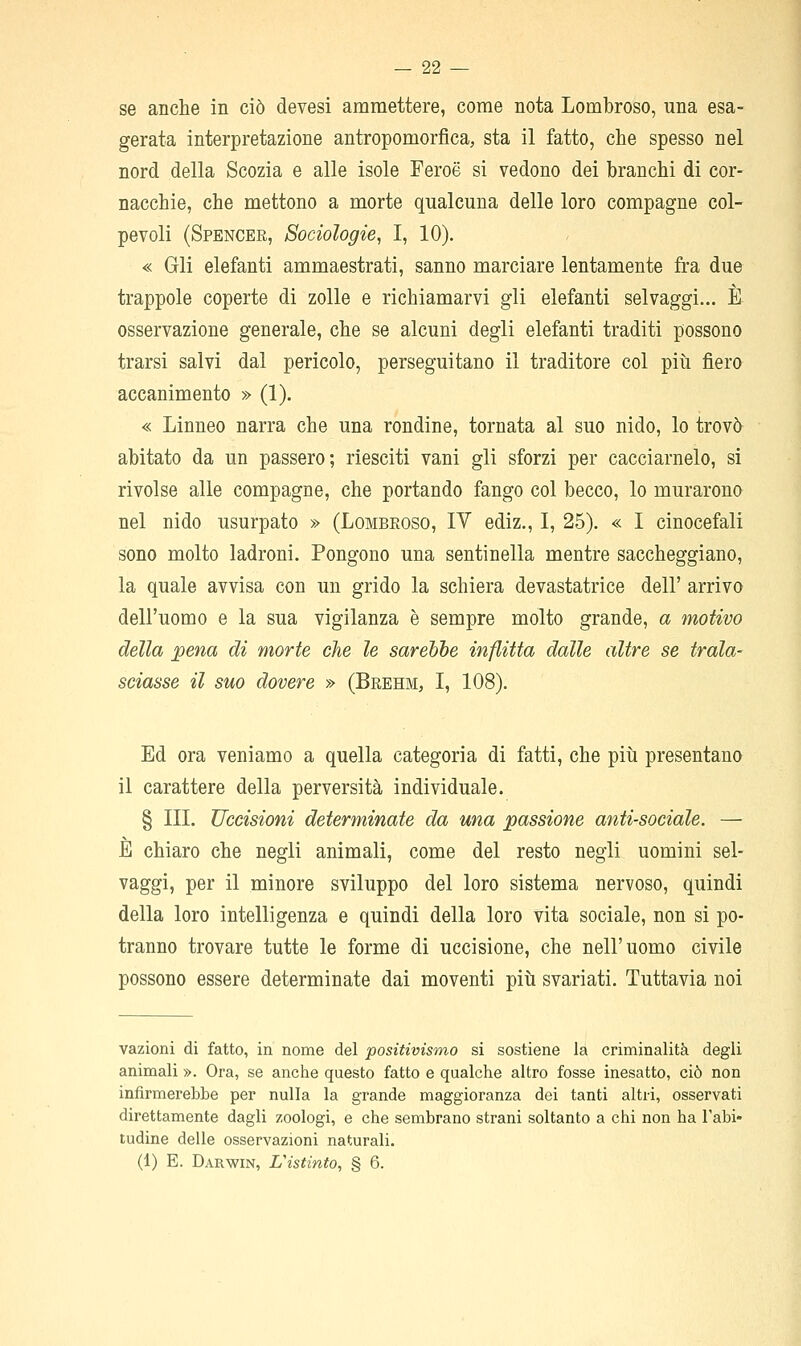 se anche in ciò devesi ammettere, come nota Lombroso, una esa- gerata interpretazione antropomorfica, sta il fatto, che spesso nel nord della Scozia e alle isole Feroè si vedono dei branchi di cor- nacchie, che mettono a morte qualcuna delle loro compagne col- pevoli (Spencer, Sociologie, I, 10). « Gli elefanti ammaestrati, sanno marciare lentamente fra due trappole coperte di zolle e richiamarvi gli elefanti selvaggi... È osservazione generale, che se alcuni degli elefanti traditi possono trarsi salvi dal pericolo, perseguitano il traditore col piìi fiero accanimento » (1). « Linneo narra che una rondine, tornata al suo nido, lo trovò abitato da un passero; riesciti vani gli sforzi per cacciamelo, si rivolse alle compagne, che portando fango col becco, lo murarono nel nido usurpato » (Lombroso, IV ediz., I, 25). « I cinocefali sono molto ladroni. Pongono una sentinella mentre saccheggiano, la quale avvisa con un grido la schiera devastatrice dell' arrivo dell'uomo e la sua vigilanza è sempre molto grande, a motivo della pena di morte che le sarehhe inflitta dalle altre se trala- sciasse il suo dovere » (Brehm, I, 108). Ed ora veniamo a quella categoria di fatti, che piti presentano il carattere della perversità individuale. § III. Uccisioni determinate da una passione anti-sociale. — È chiaro che negli animali, come del resto negli uomini sel- vaggi, per il minore sviluppo del loro sistema nervoso, quindi della loro intelligenza e quindi della loro vita sociale, non si po- tranno trovare tutte le forme di uccisione, che nell'uomo civile possono essere determinate dai moventi piti svariati. Tuttavia noi vazioni di fatto, in nome del positivismo si sostiene la criminalità degli animali ». Ora, se anche questo fatto e qualche altro fosse inesatto, ciò non infirmerebbe per nulla la grande maggioranza dei tanti altri, osservati direttamente dagli zoologi, e che sembrano strani soltanto a chi non ha l'abi- tudine delle osservazioni naturali. (1) E. Darwin, distinto, § 6.