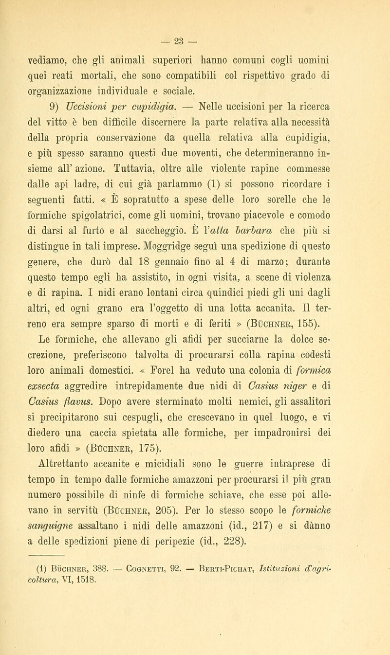 vediamo, che gli animali superiori hanno comuni cogli uomini quei reati mortali, che sono compatibili col rispettivo grado di organizzazione individuale e sociale. 9) Uccisioni per cupidigia. — Nelle uccisioni per la ricerca del vitto è ben difficile discernère la parte relativa alla necessità della propria conservazione da quella relativa alla cupidigia, e più spesso saranno questi due moventi, che determineranno in- sieme air azione. Tuttavia, oltre alle violente rapine commesse dalle api ladre, di cui già parlammo (1) si possono ricordare 1 seguenti fatti. « È sopratutto a spese delle loro sorelle che le formiche spigolatrici, come gli uomini, trovano piacevole e comodo di darsi al furto e al saccheggio. È Vatta barbara che piti si distingue in tali imprese. Moggridge seguì una spedizione di questo genere, che durò dal 18 gennaio fino al 4 di marzo; durante questo tempo egli ha assistito, in ogni visita, a scene di violenza e di rapina. I nidi erano lontani circa quindici piedi gli uni dagli altri, ed ogni grano era l'oggetto di una lotta accanita. Il ter- reno era sempre sparso di morti e di feriti » (Buchnee, 155). Le formiche, che allevano gli afidi per succiarne la dolce se- crezione, preferiscono talvolta di procurarsi colla rapina codesti loro animali domestici. « Forel ha veduto una colonia di formica exsecta aggredire intrepidamente due nidi di Casius niger e di Casius flavus. Dopo avere sterminato molti nemici, gli assalitori si precipitarono sui cespugli, che crescevano in quel luogo, e vi diedero una caccia spietata alle formiche, per impadronirsi dei loro afidi » (Bùchner, 175). Altrettanto accanite e micidiali sono le guerre intraprese di tempo in tempo dalle formiche amazzoni per procurarsi il più gran numero possibile di ninfe di formiche schiave, che esse poi alle- vano in servitù (Buchner, 205). Per lo stesso scopo le formiche sanguigne assaltano i nidi delle amazzoni (id., 217) e si danno a delle spedizioni piene di peripezie (id., 228). (1) BiicHNER, 388. —■ CoGNETTi, 92. — Berti-Pichat, Istituzioni d'agri- coltura, VI, 1518.