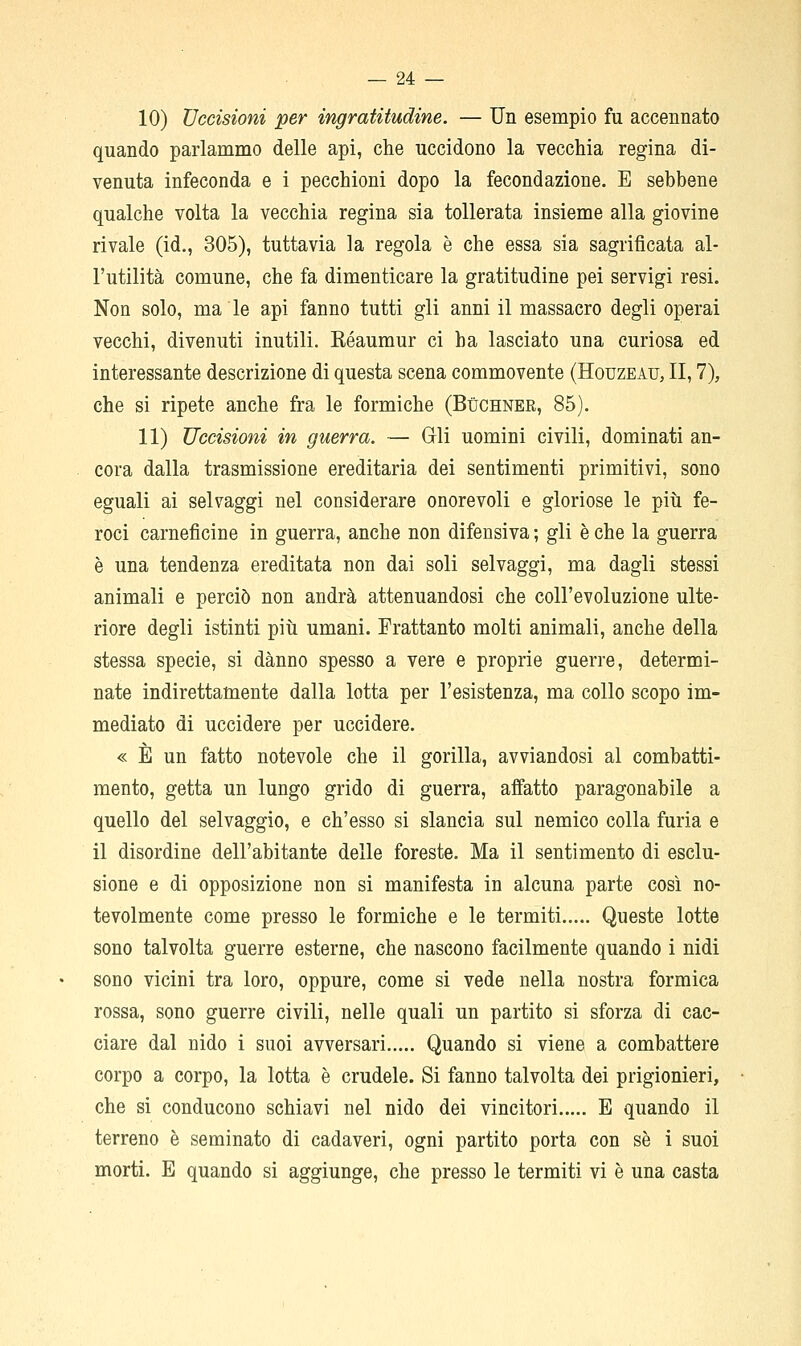 10) Uccisioni per ingratitudine. — Un esempio fu accennato quando parlammo delle api, che uccidono la vecchia regina di- venuta infeconda e i pecchioni dopo la fecondazione. E sebbene qualche volta la vecchia regina sia tollerata insieme alla giovine rivale (id., 305), tuttavia la regola è che essa sia sagrificata al- l'utilità comune, che fa dimenticare la gratitudine pei servigi resi. Non solo, ma le api fanno tutti gli anni il massacro degli operai vecchi, divenuti inutili. Kéaumur ci ha lasciato una curiosa ed interessante descrizione di questa scena commovente (Houzeau, II, 7), che si ripete anche fra le formiche (Buchner, 85). 11) Uccisioni in guerra. — Grii uomini civili, dominati an- cora dalla trasmissione ereditaria dei sentimenti primitivi, sono eguali ai selvaggi nel considerare onorevoli e gloriose le più fe- roci carneficine in guerra, anche non difensiva ; gli è che la guerra è una tendenza ereditata non dai soli selvaggi, ma dagli stessi animali e perciò non andrà attenuandosi che coll'evoluzione ulte- riore degli istinti più umani. Frattanto molti animali, anche della stessa specie, si danno spesso a vere e proprie guerre, determi- nate indirettamente dalla lotta per l'esistenza, ma collo scopo im- mediato di uccidere per uccidere. « È un fatto notevole che il gorilla, avviandosi al combatti- mento, getta un lungo grido di guerra, affatto paragonabile a quello del selvaggio, e ch'esso si slancia sul nemico colla furia e il disordine dell'abitante delle foreste. Ma il sentimento di esclu- sione e di opposizione non si manifesta in alcuna parte così no- tevolmente come presso le formiche e le termiti Queste lotte sono talvolta guerre esterne, che nascono facilmente quando i nidi sono vicini tra loro, oppure, come si vede nella nostra formica rossa, sono guerre civili, nelle quali un partito si sforza di cac- ciare dal nido i suoi avversari Quando si viene a combattere corpo a corpo, la lotta è crudele. Si fanno talvolta dei prigionieri, che si conducono schiavi nel nido dei vincitori E quando il terreno è seminato di cadaveri, ogni partito porta con se i suoi morti. E quando si aggiunge, che presso le termiti vi è una casta