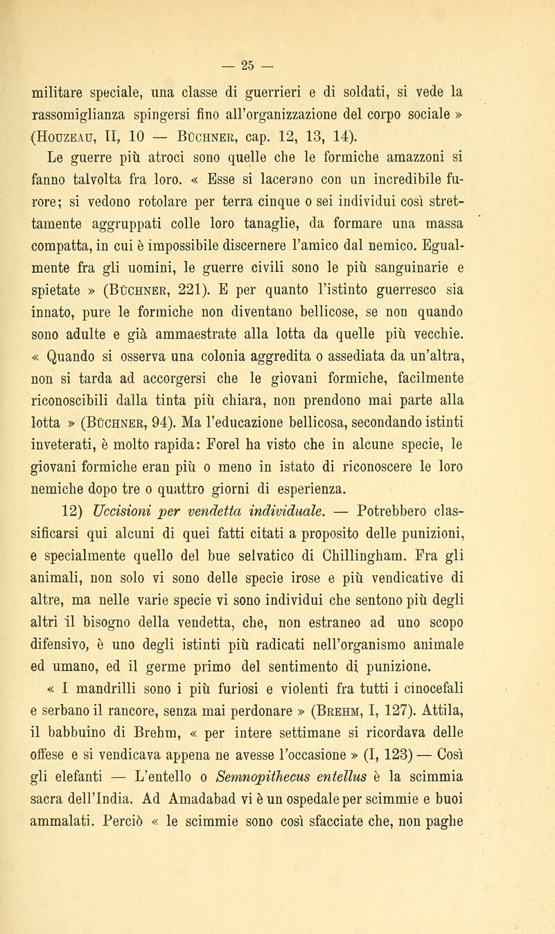 militare speciale, una classe di guerrieri e di soldati, si vede la rassomiglianza spingersi fino all'organizzazione del corpo sociale » (HouzEAU, II, 10 — BùCHNER, cap. 12, 13, 14). Le guerre più atroci sono quelle che le formiche amazzoni si fanno talvolta fra loro. « Esse si lacerano con un incredibile fu- rore; si vedono rotolare per terra cinque o sei individui così stret- tamente aggruppati colle loro tanaglie, da formare una massa compatta, in cui è impossibile discernere l'amico dal nemico. Egual- mente fra gli uomini, le guerre civili sono le piti sanguinarie e spietate » (Buchner, 221). E per quanto l'istinto guerresco sia innato, pure le formiche non diventano bellicose, se non quando sono adulte e già ammaestrate alla lotta da quelle piìi vecchie. « Quando si osserva una colonia aggredita o assediata da un'altra, non si tarda ad accorgersi che le giovani formiche, facilmente riconoscibili dalla tinta piti chiara, non prendono mai parte alla lotta » (BùCHNER, 94). Ma l'educazione bellicosa, secondando istinti inveterati, è molto rapida: Forel ha visto che in alcune specie, le giovani formiche eran più o meno in istato di riconoscere le loro nemiche dopo tre o quattro giorni di esperienza. 12) Uccisioni per vendetta individuale. — Potrebbero clas- sificarsi qui alcuni di quei fatti citati a proposito delle punizioni, e specialmente quello del bue selvatico di Chillingham. Fra gli animali, non solo vi sono delle specie irose e più vendicative di altre, ma nelle varie specie vi sono individui che sentono più degli altri il bisogno della vendetta, che, non estraneo ad uno scopo difensivo, è uno degli istinti più radicati nell'organismo animale ed umano, ed il germe primo del sentimento di punizione. « I mandrilli sono i più furiosi e violenti fra tutti i cinocefali e serbano il rancore, senza mai perdonare » (Brehm, I, 127). Attila, il babbuino di Brehm, « per intere settimane si ricordava delle offese e si vendicava appena ne avesse l'occasione » (I, 123) — Così gli elefanti — L'entello o Semnopithecus entellus è la scimmia sacra dell'India. Ad Amadabad vi è un ospedale per scimmie e buoi ammalati. Perciò « le scimmie sono così sfacciate che, non paghe