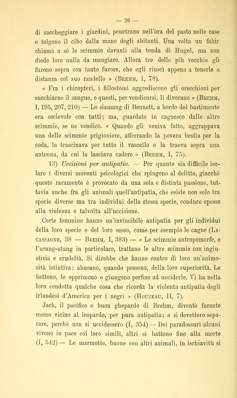 di saccheggiare i giardini, penetrano nell'ora del pasto nelle case e tolgono il cibo dalla mano degli abitanti. Una volta un fakir chiamò a se le scimmie davanti alla tenda di Hiigel, ma non diede loro nulla da mangiare. Allora tre delle più vecchie gli furono sopra con tanto furore, che egli riuscì appena a tenerle a distanza col suo randello » (Brehm, I, 78). « Fra i chiropteri, i fillostomi aggrediscono gli orecchioni per succhiarne il sangue, e questi, per vendicarsi, li divorano » (Brehm, 1,195, 207, 210) — Lo siamang di Bennett, a bordo del bastimento era socievole con tutti; ma, guardato in cagnesco dalle altre scimmie, se ne vendicò. « Quando gli veniva fatto, aggrappava una delle scimmie prigioniere, afferrando la povera bestia per la coda, la trascinava per tutto il vascello e la traeva sopra una antenna, da cui la lasciava cadere » (Brehm, I, 75). 13) Uccisioni per antipatia. — Per quanto sia difficile iso- lare i diversi moventi psicologici che spingono al delitto, giacche questo raramente è provocato da una sola e distinta passione, tut- tavia anche fra gli animali quell'antipatia, che esiste non solo tra specie diverse ma tra individui della stessa specie, conduce spesso alla violenza e talvolta all'uccisione. Certe femmine hanno un'invincibile antipatia per gli individui della loro specie e del loro sesso, come per esempio le cagne (La- CASSAGNE, 38 — Brehm, I, 383) — « Le scimmie antropomorfe, e l'urang-utang in particolare, trattano le altre scimmie con ingiu- stizia e crudeltà. Si direbbe che hanno contro di loro un'animo- sità istintiva: abusano, quando possono, della loro superiorità. Le battono, le opprimono e giungono perfino ad ucciderle. Vi ha nella loro condotta qualche cosa che ricorda la violenta antipatia degli irlandesi d'America per i negri » (Houzeau, II, 7). Jack, il pacifico e buon ghepardo di Brehm, diventò furente messo vicino al leopardo, per pura antipatia ; e si dovettero sepa- rare, perchè non si uccidessero (I, 354) — Dei paradossuri alcuni vivono in pace coi loro simili, altri si battono fino alla morte (I, 542) — Le marmotte, buone con altri animali, in ischiavitìi si