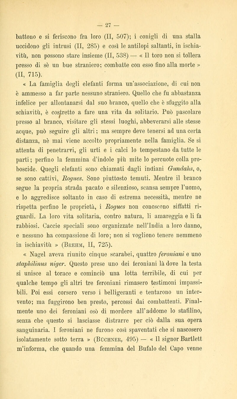 battono e si feriscono fra loro (II, 507); i conigli di una stalla uccidono gli intrusi (II, 285) e così le antilopi saltanti, in ischia- vitti, non possono stare insieme (II, 538) — « Il toro non si tollera presso di se un bue straniero; combatte con esso fino alla morte » (II, 715). « La famiglia degli elefanti forma un'associazione, di cui non è ammesso a far parte nessuno straniero. Quello che fu abbastanza infelice per allontanarsi dal suo branco, quello che è sfuggito alla schiaviti!, è costretto a fare una vita da solitario. Può pascolare presso al branco, visitare gli stessi luoghi, abbeverarsi alle stesse acque, può seguire gli altri ; ma sempre deve tenersi ad una certa distanza, ne mai viene accolto propriamente nella famiglia. Se si attenta di penetrarvi, gli urti e i calci lo tempestano da tutte le parti ; perfino la femmina d'indole più mite lo percuote colla pro- boscide. Quegli elefanti sono chiamati dagli indiani Gundahs, o, se sono cattivi, Rogues. Sono piuttosto temuti. Mentre il branco segue la propria strada pacato e silenzioso, scansa sempre l'uomo, e lo aggredisce soltanto in caso di estrema necessità, mentre ne rispetta perfino le proprietà, i Rogues non conoscono siffatti ri- guardi. La loro vita solitaria, contro natura, li amareggia e li fa rabbiosi. Caccie speciali sono organizzate nell'India a loro danno, e nessuno ha compassione di loro; non si vogliono tenere nemmeno in ischiavitù » (Bkehm, II, 725). « Nagel aveva riunito cinque scarabei, quattro feroniani e uno staphilinus niger. Questo prese uno dei feroniani là dove la testa si unisce al torace e cominciò una lotta terribile, di cui per qualche tempo gli altri tre feroniani rimasero testimoni impassi- bili. Poi essi corsero verso i belligeranti e tentarono un inter- vento; ma fuggirono ben presto, percossi dai combattenti. Final- mente uno dei feroniani osò di mordere all'addome lo stafilino, senza che questo si lasciasse distrarre per ciò dalla sua opera sanguinaria. I feroniani ne furono così spaventati che si nascosero isolatamente sotto terra » (Buchner, 495) — « Il signor Bartlett m'informa, che quando una femmina del Bufalo del Capo venne