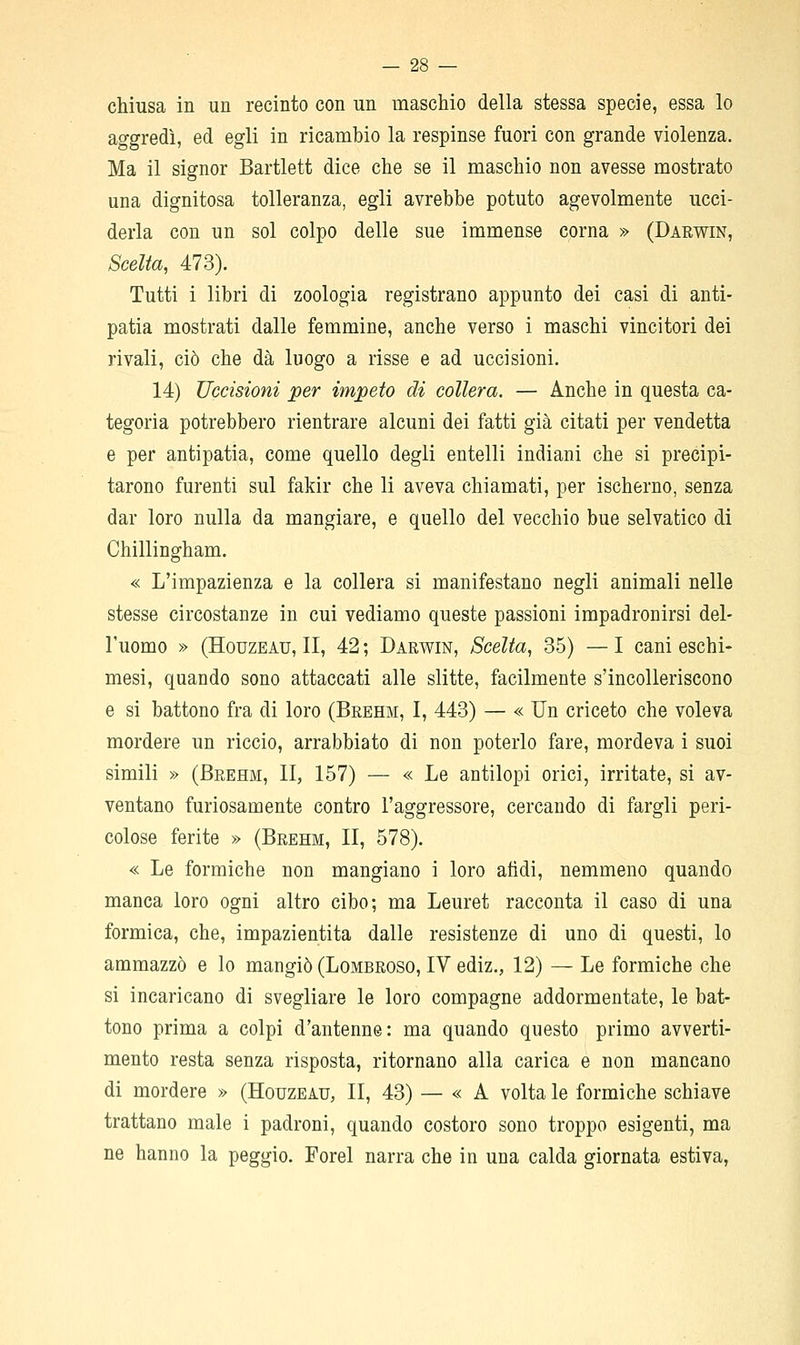 chiusa in un recinto con un maschio della stessa specie, essa lo aggredì, ed egli in ricambio la respinse fuori con grande violenza. Ma il signor Bartlett dice che se il maschio non avesse mostrato una dignitosa tolleranza, egli avrebbe potuto agevolmente ucci- derla con un sol colpo delle sue immense corna » (Darv^in, Scelta, 473). Tutti i libri di zoologia registrano appunto dei casi di anti- patia mostrati dalle femmine, anche verso i maschi vincitori dei rivali, ciò che dà luogo a risse e ad uccisioni. 14) Uccisioni per impeto di collera. — Anche in questa ca- tegoria potrebbero rientrare alcuni dei fatti già citati per vendetta e per antipatia, come quello degli entelli indiani che si precipi- tarono furenti sul fakir che li aveva chiamati, per ischerno, senza dar loro nulla da mangiare, e quello del vecchio bue selvatico di Chillingham. « L'impazienza e la collera si manifestano negli animali nelle stesse circostanze in cui vediamo queste passioni impadronirsi del- l'uomo » (HouzEAU, II, 42 ; Darwin, Scelta, 35) — I cani eschi- mesi, quando sono attaccati alle slitte, facilmente s'incolleriscono e si battono fra di loro (Brehm, I, 443) — « Un criceto che voleva mordere un riccio, arrabbiato di non poterlo fare, mordeva i suoi simili » (Brehm, II, 157) — « Le antilopi orici, irritate, si av- ventano furiosamente contro l'aggressore, cercando di fargli peri- colose ferite » (Brehm, II, 578). « Le formiche non mangiano i loro afidi, nemmeno quando manca loro ogni altro cibo; ma Leuret racconta il caso di una formica, che, impazientita dalle resistenze di uno di questi, lo ammazzò e lo mangiò (Lombroso, IV ediz., 12) — Le formiche che si incaricano di svegliare le loro compagne addormentate, le bat- tono prima a colpi d'antenne: ma quando questo primo avverti- mento resta senza risposta, ritornano alla carica e non mancano di mordere » (Houzeau, II, 43) — « A volta le formiche schiave trattano male i padroni, quando costoro sono troppo esigenti, ma ne hanno la peggio. Forel narra che in una calda giornata estiva,