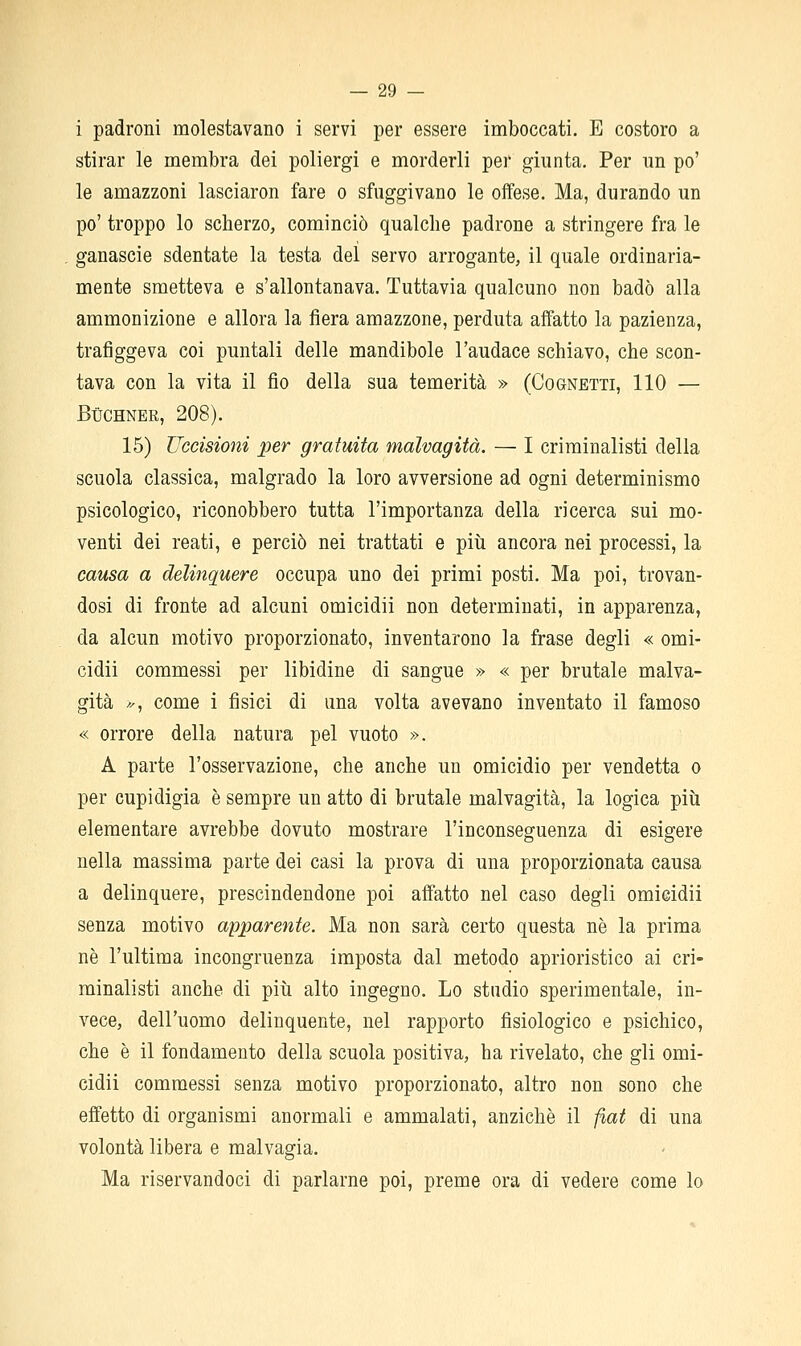 i padroni molestavano i servi per essere imboccati. E costoro a stirar le membra dei poliergi e morderli per giunta. Per im po' le amazzoni lasciaron fare o sfuggivano le offese. Ma, durando un po' troppo lo scherzo, cominciò qualche padrone a stringere fra le ganascie sdentate la testa del servo arrogante, il quale ordinaria- mente smetteva e s'allontanava. Tuttavia qualcuno non badò alla ammonizione e allora la fiera amazzone, perduta affatto la pazienza, trafiggeva coi puntali delle mandibole l'audace schiavo, che scon- tava con la vita il fio della sua temerità » (Cognetti, 110 — BUCHNER, 208). 15) Uccisioni per gratuita malvagità. — I criminalisti della scuola classica, malgrado la loro avversione ad ogni determinismo psicologico, riconobbero tutta l'importanza della ricerca sui mo- venti dei reati, e perciò nei trattati e più ancora nei processi, la causa a delinquere occupa uno dei primi posti. Ma poi, trovan- dosi di fronte ad alcuni omicidii non determinati, in apparenza, da alcun motivo proporzionato, inventarono la frase degli « omi- cidii commessi per libidine di sangue » « per brutale malva- gità >, come i fisici di una volta avevano inventato il famoso « orrore della natura pel vuoto ». A parte l'osservazione, che anche un omicidio per vendetta o per cupidigia è sempre un atto di brutale malvagità, la logica più elementare avrebbe dovuto mostrare l'inconseguenza di esigere nella massima parte dei casi la prova di una proporzionata causa a delinquere, prescindendone poi affatto nel caso degli omicidii senza motivo apparente. Ma non sarà certo questa ne la prima né l'ultima incongruenza imposta dal metodo aprioristico ai cri- minalisti anche di più alto ingegno. Lo stadio sperimentale, in- vece, dell'uomo delinquente, nel rapporto fisiologico e psichico, che è il fondamento della scuola positiva, ha rivelato, che gli omi- cidii commessi senza motivo proporzionato, altro non sono che effetto di organismi anormali e ammalati, anziché il f%at di una volontà libera e malvagia. Ma riservandoci di parlarne poi, preme ora di vedere come lo