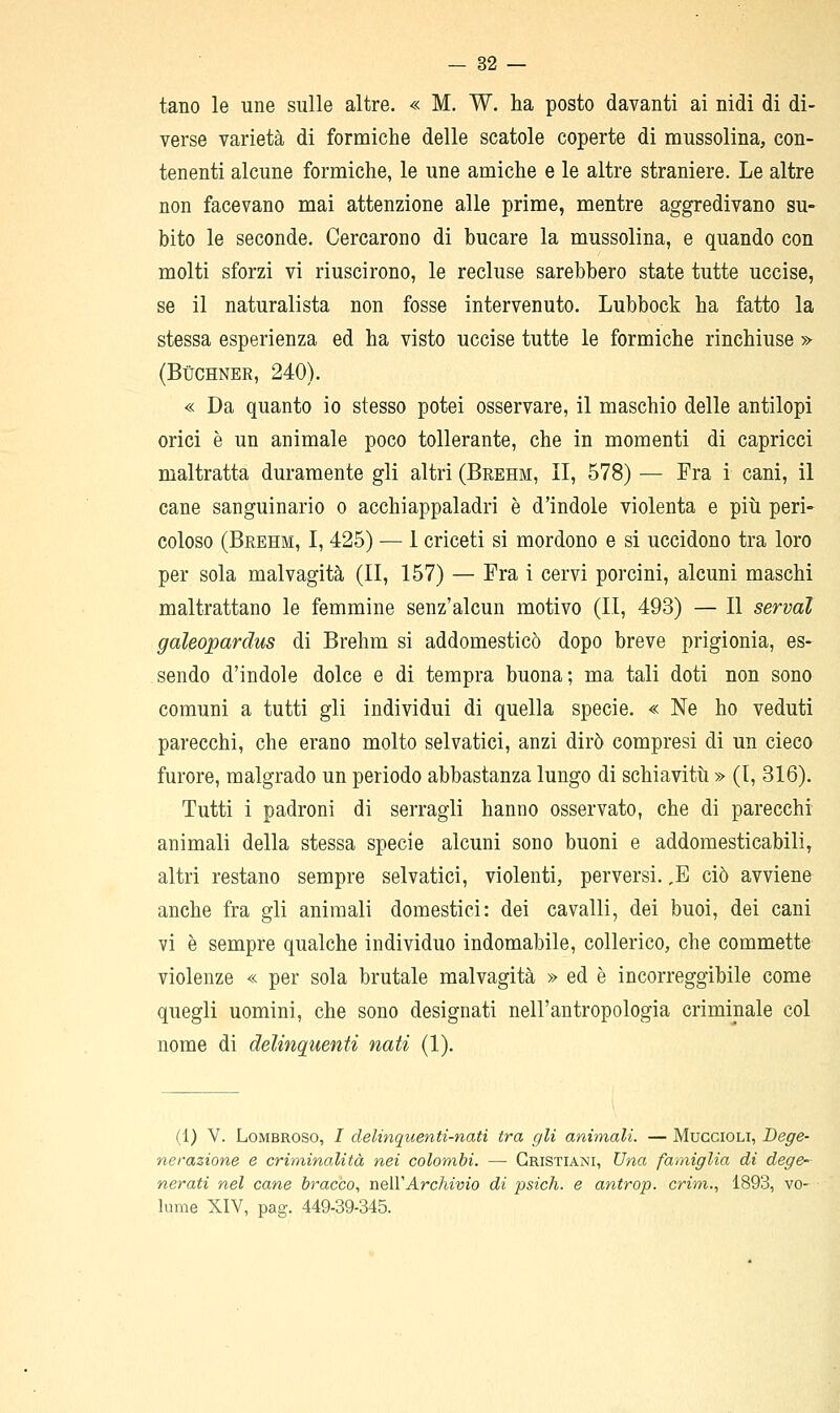 tano le une sulle altre. « M. W. ha posto davanti ai nidi di di- verse varietà di formiche delle scatole coperte di mussolina, con- tenenti alcune formiche, le une amiche e le altre straniere. Le altre non facevano mai attenzione alle prime, mentre aggredivano su- bito le seconde. Cercarono di bucare la mussolina, e quando con molti sforzi vi riuscirono, le recluse sarebbero state tutte uccise, se il naturalista non fosse intervenuto. Lubbock ha fatto la stessa esperienza ed ha visto uccise tutte le formiche rinchiuse » (BÙCHNER, 240). « Da quanto io stesso potei osservare, il maschio delle antilopi orici è un animale poco tollerante, che in momenti di capricci maltratta duramente gli altri (Brehm, II, 578) — Fra i cani, il cane sanguinario o acchiappaladri è d'indole violenta e più peri- coloso (Brehm, I, 425) — 1 criceti si mordono e si uccidono tra loro per sola malvagità (II, 157) — Fra i cervi porcini, alcuni maschi maltrattano le femmine senz'alcun motivo (II, 493) — Il servai galeopardus di Brehm si addomesticò dopo breve prigionia, es- sendo d'indole dolce e di tempra buona; ma tali doti non sono comuni a tutti gli individui dì quella specie. « Ne ho veduti parecchi, che erano molto selvatici, anzi dirò compresi di un cieco furore, malgrado un periodo abbastanza lungo di schiavitù » (I, 316). Tutti i padroni di serragli hanno osservato, che di parecchi animali della stessa specie alcuni sono buoni e addomesticabili, altri restano sempre selvatici, violenti, perversi. ,B ciò avviene anche fra gli animali domestici: dei cavalli, dei buoi, dei cani vi è sempre qualche individuo indomabile, collerico, che commette violenze « per sola brutale malvagità » ed è incorreggibile come quegli uomini, che sono designati nell'antropologia criminale col nome di delinquenti nati (1). (1) V. Lombroso, / delinquenti-nati tra gli animali. — Muccioli, Dege- nerazione e criminalità nei colombi. —- Cristiani, Una faìniglia di dege- nerati nel cane bracco., tìqWArchivio di psich. e antrop. crim., 1893, ve- lume XIV, pag. 449-39-345.