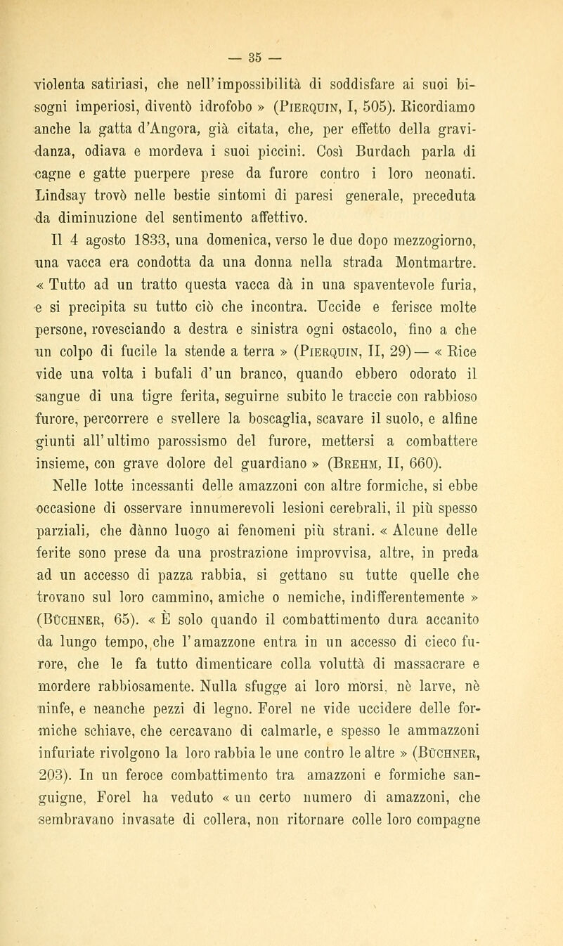 violenta satinasi, che nell'impossibilità di soddisfare ai suoi bi- sogni imperiosi, diventò idrofobo » (Pierquin, I, 505). Kicordiamo anche la gatta d'Angora, già citata, che, per effetto della gravi- danza, odiava e mordeva i suoi piccini. Così Burdach parla di cagne e gatte puerpere prese da furore contro i loro neonati. Lindsay trovò nelle bestie sintomi di paresi generale, preceduta •da diminuzione del sentimento affettivo. Il 4 agosto 1833, una domenica, verso le due dopo mezzogiorno, una vacca era condotta da una donna nella strada Montmartre. « Tutto ad un tratto questa vacca dà in una spaventevole furia, e si precipita su tutto ciò che incontra. Uccide e ferisce molte persone, rovesciando a destra e sinistra ogni ostacolo, fino a che un colpo di fucile la stende a terra » (Pierquin, II, 29) — « Bice vide una volta i bufali d'un branco, quando ebbero odorato il sangue di una tigre ferita, seguirne subito le traccie con rabbioso furore, percorrere e svellere la boscaglia, scavare il suolo, e alfine giunti all'ultimo parossismo del furore, mettersi a combattere insieme, con grave dolore del guardiano » (Brehm, II, 660). Nelle lotte incessanti delle amazzoni con altre formiche, si ebbe occasione di osservare innumerevoli lesioni cerebrali, il più spesso parziali, che danno luogo ai fenomeni più strani. « Alcune delle ferite sono prese da una prostrazione improvvisa, altre, in preda ^d un accesso di pazza rabbia, si gettano su tutte quelle che trovano sul loro cammino, amiche o nemiche, indifferentemente » (Bùchner, 65). « È solo quando il combattimento dura accanito da lungo tempo, che l'amazzone entra in un accesso di cieco fu- rore, che le fa tutto dimenticare colla voluttà di massacrare e mordere rabbiosamente. Nulla sfugge ai loro m'orsi, ne larve, né ninfe, e neanche pezzi di legno. Forel ne vide uccidere delle for- miche schiave, che cercavano di calmarle, e spesso le ammazzoni infuriate rivolgono la loro rabbia le une contro le altre » (Bùchner, 203). In un feroce combattimento tra amazzoni e formiche san- guigne, Forel ha veduto « un certo numero di amazzoni, che sembravano invasate di collera, non ritornare colle loro compagne