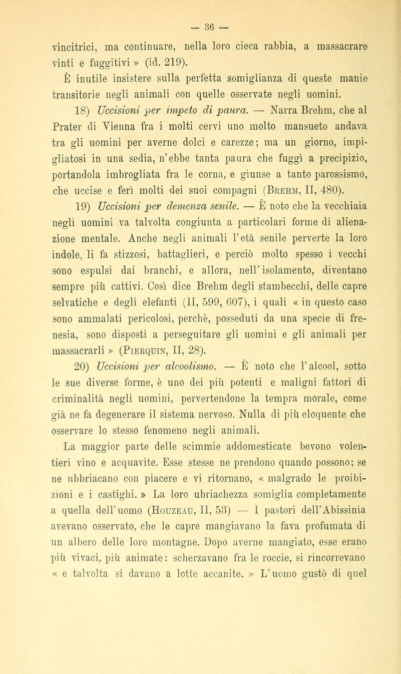 vincitrici, ma continuare, nella loro cieca rabbia, a massacrare vinti e fuggitivi » (id. 219). È inutile insistere sulla perfetta somiglianza di queste manie transitorie negli animali con quelle osservate negli uomini. 18) Uccisioni per impeto di paura. — Narra Brehm, che al Prater di Vienna fra i molti cervi uno molto mansueto andava tra gli uomini per averne dolci e carezze; ma un giorno, impi- gliatosi in una sedia, n'ebbe tanta paura che fuggì a precipizio, portandola imbrogliata fra le corna, e giunse a tanto parossismo, che uccise e ferì molti dei suoi compagni (Brehm, II, 480). 19) Uccisioni per demensa senile. — È noto che la vecchiaia negli uomini va talvolta congiunta a particolari forme di aliena- zione mentale. Anche negli animali l'età senile perverte la loro indole, li fa stizzosi, battaglieri, e perciò molto spesso i vecchi sono espulsi dai branchi, e allora, nell'isolamento, diventano sempre più cattivi. Così dice Brehm degli stambecchi, delle capre selvatiche e degli elefanti (II, 599, 607), i quali « in questo caso sono ammalati pericolosi, perchè, posseduti da una specie di fre- nesia, sono disposti a perseguitare gli uomini e gli animali per massacrarli » (Pierquin, II, 28). 20) Uccisioni per alcoolismo. — È noto che l'alcool, sotto le sue diverse forme, è uno dei più potenti e maligni fattori di criminalità negli uomini, pervertendone la tempra morale, come già ne fa degenerare il sistema nervoso. Nulla di più eloquente che osservare lo stesso fenomeno negli animali. La maggior parte delle scimmie addomesticate bevono volen- tieri vino e acquavite. Esse stesse ne prendono quando possono; se ne ubbriacano con piacere e vi ritornano, « malgrado le proibi- zioni e i castighi. » La loro ubriachezza somiglia completamente a quella dell'uomo (Houzeau, II, 53) — I pastori dell'Abissinia avevano osservato, che le capre mangiavano la fava profumata di un albero delle loro montagne. Dopo averne mangiato, esse erano più vivaci, più animate : scherzavano fra le roccie, si rincorrevano « e talvolta si davano a lotte accanite. » L'uomo gustò di quel