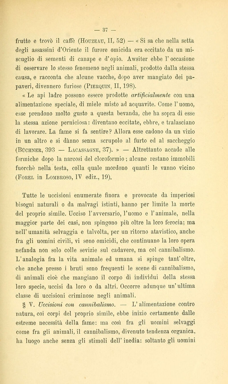 frutto e trovò il caffè (Houzeau, II, 52) — « Si sa che nella setta degfli assassini d'Oriente il furore omicida era eccitato da un mi- scuglio di sementi di canape e d'opio. Awsiter ebbe 1' occasione di osservare lo stesso fenomeno negli animali, prodotto dalla stessa causa, e racconta che alcune vacche, dopo aver mangiato dei pa- paveri, divennero furiose (Pierquin, II, 198). « Le api ladre possono essere prodotte artificialmente con una alimentazione speciale, di miele misto ad acquavite. Come l'uomo, esse prendono molto gusto a questa bevanda, che ha sopra di esse la stessa azione perniciosa : diventano eccitate, ebbre, e tralasciano di lavorare. La fame si fa sentire ? Allora esse cadono da un vizio in un altro e si danno senza scrupolo al furto ed al saccheggio (BùCHNER, 393 — Lacassagne, 37). » — Altrettanto accade alle formiche dopo la narcosi del cloroformio ; alcune restano immobili fuorché nella testa, colla quale mordono quanti le vanno vicino (FoREL in Lombroso, IV ediz., 19). Tutte le uccisioni enumerate finora e provocate da imperiosi bisogni naturali o da malvagi istinti, hanno per limite la morte del proprio simile. Ucciso l'avversario, l'uomo e l'animale, nella maggior parte dei casi, non spingono piìi oltre la loro ferocia; ma nell'umanità selvaggia e talvolta, per un ritorno atavistico, anche fra gli uomini civili, vi sono omicidi, che continuano la loro opera nefanda non solo colle sevizie sul cadavere, ma col cannibalismo. L'analogia fra la vita animale ed umana si spinge tant'oltre, che anche presso i bruti sono frequenti le scene di cannibalismo, di animali cioè che mangiano il corpo di individui della stessa loro specie, uccisi da loro o da altri. Occorre adunque un'ultima classe di uccisioni criminose negli animali. § Y. Uccisioni con cannibalismo. — L'alimentazione contro natura, coi corpi del proprio simile, ebbe inizio certamente dalle estreme necessità della fame: ma così fra gli uomini selvaggi come fra gli animali, il cannibalismo, divenuto tendenza organica, ha luogo anche senza gli stimoli dell' inedia: soltanto gli uomini