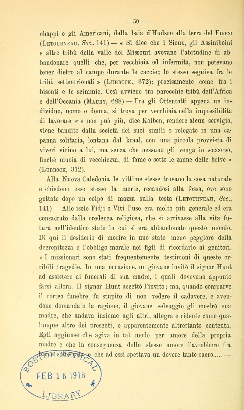 chappi e gli Americani, dalla baia d'Hudson alla terra del Fuoco (Letourneau, Soc, 141) — « Si dice che i Sioux, gli Assiniboini e altre tribti della valle del Missouri avevano l'abitudine di ab- bandonare quelli che, per vecchiaia od infermità, non potevano tener dietro al campo durante le caccie; lo stesso seguiva fra le tribù settentrionali» (Lubbock, 372); precisamente come fra i bisonti e le scimmie. Così avviene tra parecchie tribù dell'Africa e dell'Oceania (Mauet, 688) — Fra gli Ottentotti appena un in- dividuo, uomo 0 donna, si trova per vecchiaia nella impossibilità di lavorare « e non può più, dice Kolben, rendere alcun servigio, viene bandito dalla società dei suoi simili o relegato in una ca- panna solitaria, lontana dal kraal, con una piccola provvista di viveri vicino a lui, ma senza che nessuno gli venga in soccorso, finche muoia di vecchiezza, di fame o sotto le zanne delle belve » (Lubbock, 312). Alla Nuova Caledonia le vittime stesse trovano la cosa naturale e chiedono esse stesse la morte, recandosi alla fossa, ove sono gettate dopo un colpo di mazza sulla testa (Letoueneatj, Soc, 141) — Alle isole Fidji o Viti l'uso era molto più generale ed era consacrato dalla credenza religiosa, che si arrivasse alla vita fu- tura nell'identico stato in cui si era abbandonato questo mondo. Di qui il desiderio di morire in uno stato meno peggiore della decrepitezza e l'obbligo morale nei figli di ricordarlo ai genitori. « I missionari sono stati frequentemente testimoni di queste or- ribili tragedie. In una occasione, un giovane invitò il signor Hunt ad assistere ai funerali di sua madre, i quali dovevano appunto farsi allora. Il signor Hunt accettò l'invito ; ma, quando comparve il corteo funebre, fu stupito di non vedere il cadavere, e aven- done domandato la ragione, il giovane selvaggio gli mostrò sua madre, che andava insieme agli altri, allegra e ridente come qua- lunque altro dei presenti, e apparentemente altrettanto contenta. Egli aggiunse che agiva in tal modo per amore della propria madre e che in conseguenza dello stesso amore l'avrebbero fra ^^che ad essi spettava un dovere tanto sacro —