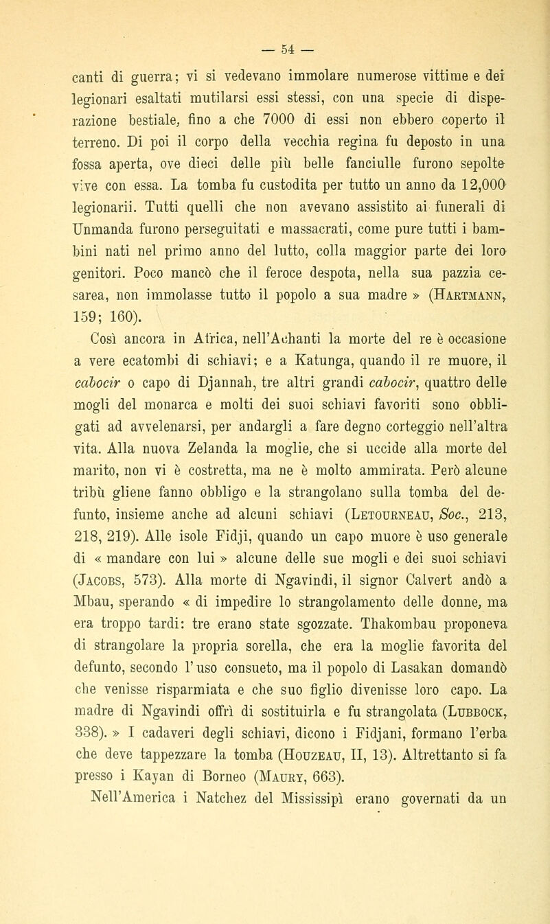 — Se- canti di guerra ; vi si vedevano immolare numerose vittime e dei legionari esaltati mutilarsi essi stessi, con una specie di dispe- razione bestiale, fino a che 7000 di essi non ebbero coperto il terreno. Di poi il corpo della vecchia regina fu deposto in una fossa aperta, ove dieci delle più belle fanciulle furono sepolte- vive con essa. La tomba fu custodita per tutto un anno da 12,000 legionari!. Tutti quelli che non avevano assistito ai funerali di Unmanda furono perseguitati e massacrati, come pure tutti i bam- bini nati nel primo anno del lutto, colla maggior parte dei loro genitori. Poco mancò che il feroce despota, nella sua pazzia ce- sarea, non immolasse tutto il popolo a sua madre » (Hartmann^ 159; 160). Così ancora in Africa, nell'Achanti la morte del re è occasione a vere ecatombi dì schiavi; e a Katunga, quando il re muore, il cahocir o capo di Djannah, tre altri grandi cabocir, quattro delle mogli del monarca e molti dei suoi schiavi favoriti sono obbli- gati ad avvelenarsi, per andargli a fare degno corteggio nell'altra vita. Alla nuova Zelanda la moglie, che si uccide alla morte del marito, non vi è costretta, ma ne è molto ammirata. Però alcune tribù gliene fanno obbligo e la strangolano sulla tomba del de- funto, insieme anche ad alcuni schiavi (Letourneau, Soc, 213, 218, 219). Alle isole Fidji, quando un capo muore è uso generale di « mandare con lui » alcune delle sue mogli e dei suoi schiavi (Jacobs, 573). Alla morte di Ngavindi, il signor Calvert andò a Mbau, sperando « di impedire lo strangolamento delle donne, ma era troppo tardi: tre erano state sgozzate. Thakombau proponeva di strangolare la propria sorella, che era la moglie favorita del defunto, secondo l'uso consueto, ma il popolo di Lasakan domandò che venisse risparmiata e che suo figlio divenisse loro capo. La madre di Ngavindi offri di sostituirla e fu strangolata (Lubbock, 338). » I cadaveri degli schiavi, dicono i Fidjani, formano l'erba che deve tappezzare la tomba (Houzeau, II, 13). Altrettanto si fa presso i Kayan di Borneo (Maury, 663). Nell'America i Natchez del Mississipì erano governati da un