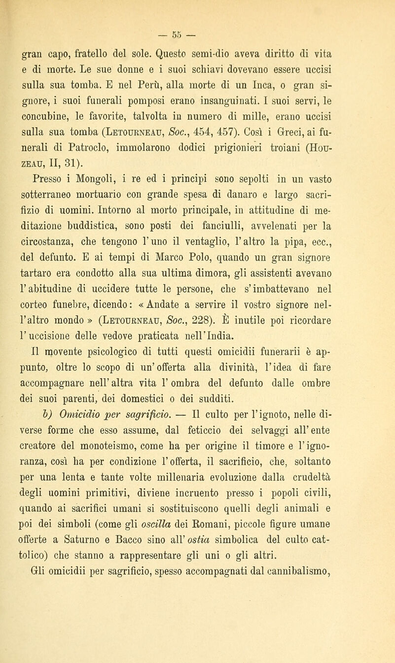 gran capo, fratello del sole. Questo semi-dio aveva diritto di vita e di morte. Le sue donne e i suoi schiavi dovevano essere uccisi sulla sua tomba. E nel Perti, alla morte di un Inca, o gran si- gnore, i suoi funerali pomposi erano insanguinati. I suoi servi, le concubine, le favorite, talvolta in numero di mille, erano uccisi sulla sua tomba (Letourneau, Soc, 454, 457). Così i Greci, ai fu- nerali di Patroclo, immolarono dodici prigionieri troiani (Hou- ZEAU, II, 31). Presso i Mongoli, i re ed i principi sono sepolti in un vasto sotterraneo mortuario con grande spesa di danaro e largo sacri- fizio di uomini. Intorno al morto principale, in attitudine di me- ditazione buddistica, sono posti dei fanciulli, avvelenati per la circostanza, che tengono l'uno il ventaglio, l'altro la pipa, ecc., del defunto. E ai tempi di Marco Polo, quando un gran signore tartaro era condotto alla sua ultima dimora, gli assistenti avevano l'abitudine di uccidere tutte le persone, che s'imbattevano nel corteo funebre, dicendo : « Andate a servire il vostro signore nel- l'altro mondo» (Letourneau, Soc, 228). È inutile poi ricordare l'uccisione delle vedove praticata nell'India. Il movente psicologico di tutti questi omicidii funerarii è ap- punto, oltre lo scopo di un'offerta alla divinità, l'idea di fare accompagnare nell' altra vita l'ombra del defunto dalle ombre dei suoi parenti, dei domestici o dei sudditi. h) Omicidio per sagrifìcio. — Il culto per l'ignoto, nelle di- verse forme che esso assume, dal feticcio dei selvaggi all'ente creatore del monoteismo, come ha per origine il timore e l'igno- ranza, così ha per condizione l'offerta, il sacrificio, che, soltanto per una lenta e tante volte millenaria evoluzione dalla crudeltà degli uomini primitivi, diviene incruento presso i popoli civili, quando ai sacrifici umani si sostituiscono quelli degli animali e poi dei simboli (come gli oscilla dei Romani, piccole figure umane oiferte a Saturno e Bacco sino all' ostia simbolica del culto cat- tolico) che stanno a rappresentare gli uni o gli altri. Gli omicidii per sagrificio, spesso accompagnati dal cannibalismo,