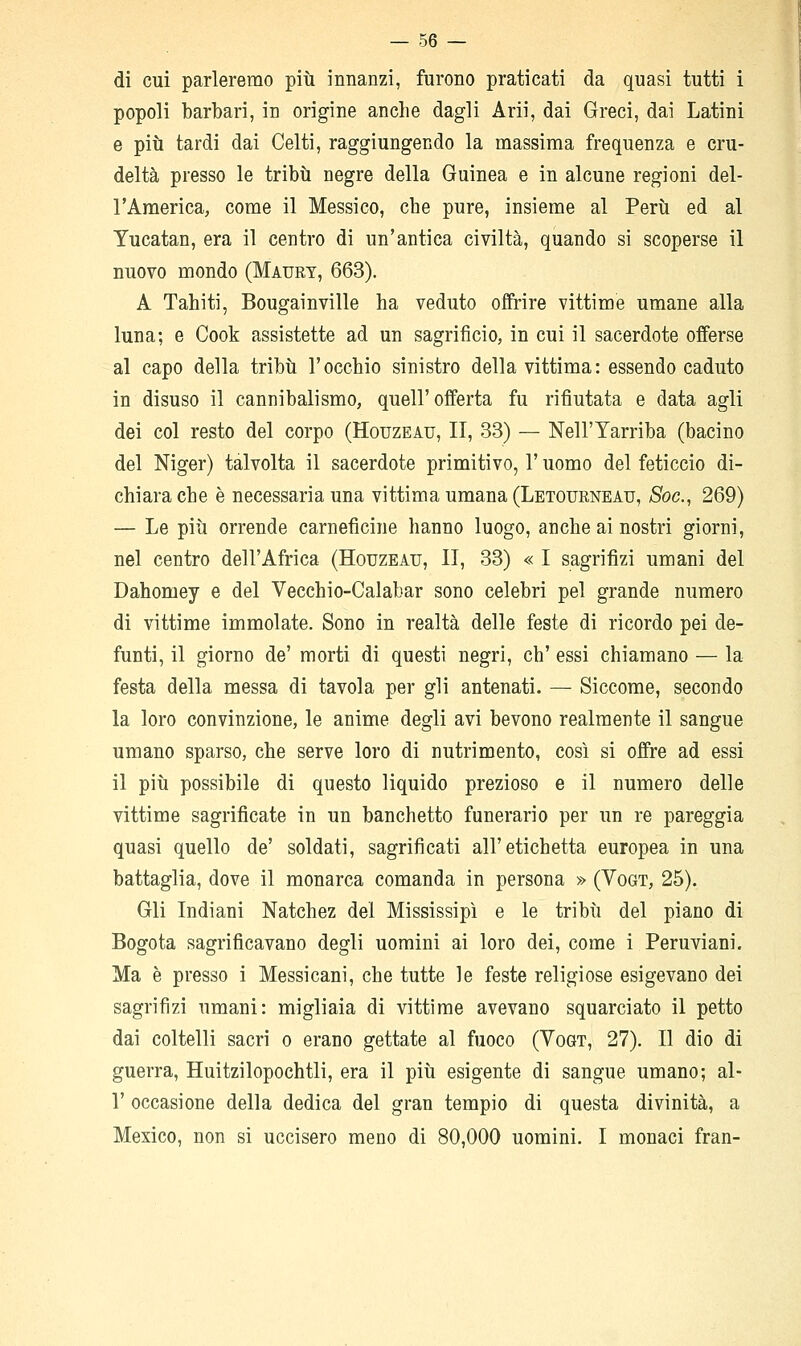 di cui parleremo più innanzi, furono praticati da quasi tutti i popoli barbari, in origine anche dagli Arii, dai Greci, dai Latini e più tardi dai Celti, raggiungendo la massima frequenza e cru- deltà presso le tribù negre della Guinea e in alcune regioni del- l'America, come il Messico, che pure, insieme al Perù ed al Yucatan, era il centro di un'antica civiltà, quando si scoperse il nuovo mondo (Maury, 663). A Tahiti, Bougainville ha veduto offrire vittime umane alla luna; e Cook assistette ad un sagrificio, in cui il sacerdote offerse al capo della tribù l'occhio sinistro della vittima: essendo caduto in disuso il cannibalismo, quell'offerta fu rifiutata e data agli dei col resto del corpo (Houzeau, II, 33) — Nell'Yarriba (bacino del Niger) talvolta il sacerdote primitivo, l'uomo del feticcio di- chiara che è necessaria una vittima umana (Letourneau, Soc, 269) — Le più orrende carneficine hanno luogo, anche ai nostri giorni, nel centro dell'Africa (Houzeau, II, 33) « I sagrifizi umani del Dahomey e del Vecchio-Calabar sono celebri pel grande numero di vittime immolate. Sono in realtà delle feste di ricordo pei de- funti, il giorno de' morti di questi negri, eh' essi chiamano — la festa della messa di tavola per gli antenati. — Siccome, secondo la loro convinzione, le anime degli avi bevono realmente il sangue umano sparso, che serve loro di nutrimento, così si offre ad essi il più possibile di questo liquido prezioso e il numero delle vittime sagrificate in un banchetto funerario per un re pareggia quasi quello de' soldati, sagrificati all'etichetta europea in una battaglia, dove il monarca comanda in persona » (Vogt, 25). Gli Indiani Natchez del Mississipì e le tribù del piano di Bogota sagrificavano degli uomini ai loro dei, come i Peruviani. Ma è presso i Messicani, che tutte le feste religiose esigevano dei sagrifizi umani: migliaia di vittime avevano squarciato il petto dai coltelli sacri o erano gettate al fuoco (Vogt, 27). Il dio di guerra, Huitzilopochtli, era il più esigente di sangue umano; al- l' occasione della dedica del gran tempio di questa divinità, a Mexico, non si uccisero meno di 80,000 uomini. I monaci fran-