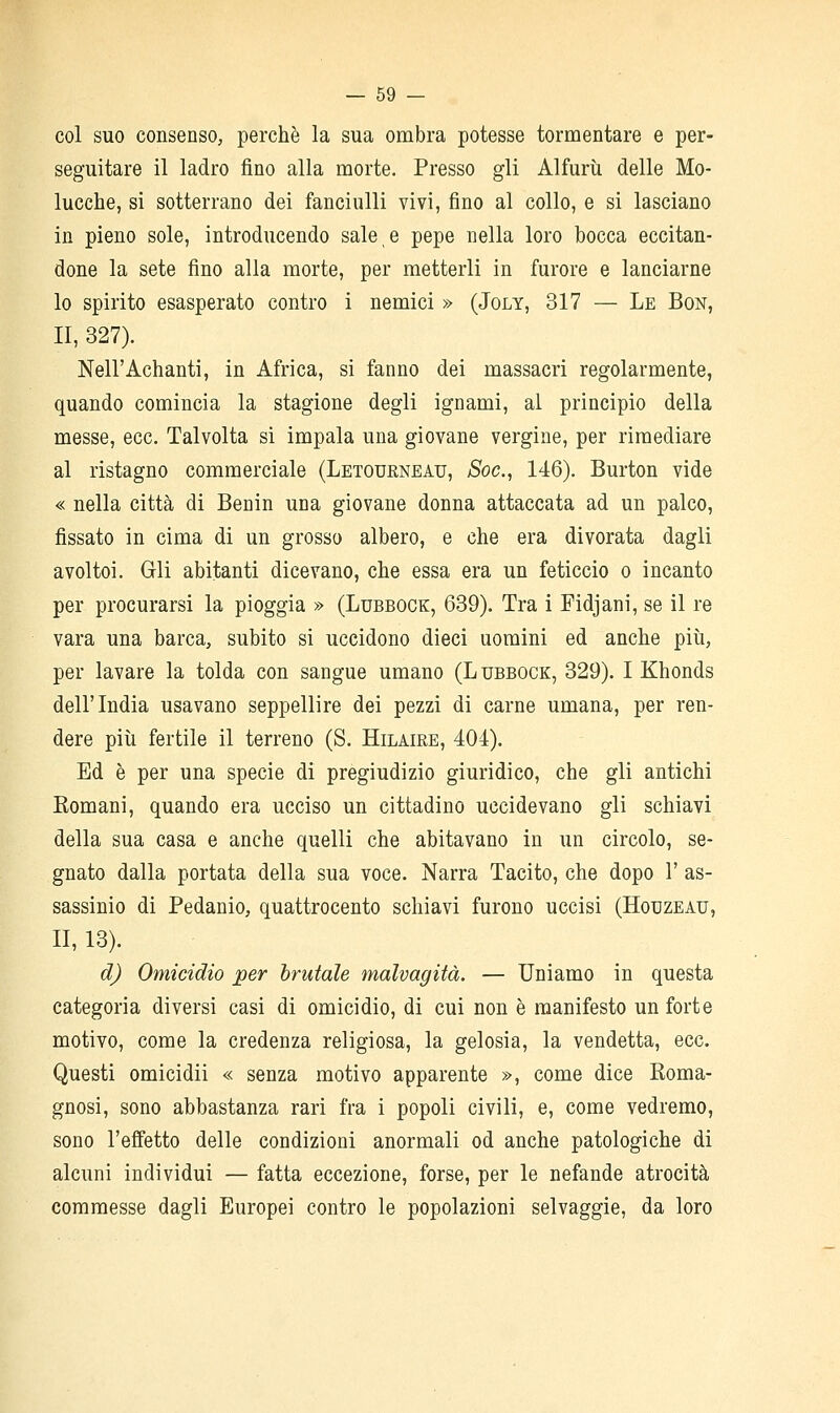 col suo consenso, perchè la sua ombra potesse tormentare e per- seguitare il ladro fino alla morte. Presso gli Alfurù delle Mo- lucche, si sotterrano dei fanciulli vivi, fino al collo, e si lasciano in pieno sole, introducendo sale e pepe nella loro bocca eccitan- done la sete fino alla morte, per metterli in furore e lanciarne lo spirito esasperato contro i nemici » (Joly, 317 — Le Bon, II, 327). Nell'Achanti, in Africa, si fanno dei massacri regolarmente, quando comincia la stagione degli ignami, al principio della messe, ecc. Talvolta si impala una giovane vergine, per rimediare al ristagno commerciale (Letourneau, Soc.^ 146). Burton vide « nella città di Benin una giovane donna attaccata ad un palco, fissato in cima di un grosso albero, e che era divorata dagli avoltoi. Gli abitanti dicevano, che essa era un feticcio o incanto per procurarsi la pioggia » (Lubbock, 639). Tra i Fidjani, se il re vara una barca, subito si uccidono dieci uomini ed anche più, per lavare la tolda con sangue umano (L ubbock, 329). I Khonds dell'India usavano seppellire dei pezzi di carne umana, per ren- dere piìi fertile il terreno (S. Hilaire, 404). Ed è per una specie di pregiudizio giuridico, che gli antichi Komani, quando era ucciso un cittadino uccidevano gli schiavi della sua casa e anche quelli che abitavano in un circolo, se- gnato dalla portata della sua voce. Narra Tacito, che dopo 1' as- sassinio di Pedanio, quattrocento schiavi furono uccisi (Hotjzeau, II, 13). d) Omicidio per brutale malvagità. — Uniamo in questa categoria diversi casi di omicidio, di cui non è manifesto un forte motivo, come la credenza religiosa, la gelosia, la vendetta, ecc. Questi omicidii « senza motivo apparente », come dice Roma- gnosi, sono abbastanza rari fra i popoli civili, e, come vedremo, sono l'effetto delle condizioni anormali od anche patologiche di alcuni individui — fatta eccezione, forse, per le nefande atrocità commesse dagli Europei contro le popolazioni selvaggie, da loro