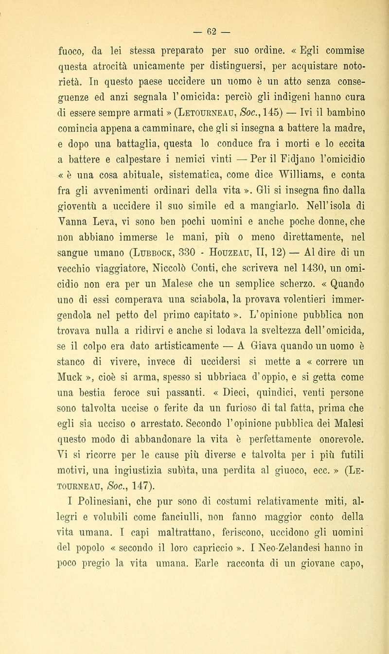 fuoco, da lei stessa preparato per suo ordine. « Egli commise questa atrocità unicamente per distinguersi, per acquistare noto- rietà. In questo paese uccidere un uomo è un atto senza conse- guenze ed anzi segnala l'omicida: perciò gli indigeni hanno cura di essere sempre armati » (Letourneau, 5oc., 146) — Ivi il bambino comincia appena a camminare, che gli si insegna a battere la madre, e dopo una battaglia, questa lo conduce fra i morti e lo eccita a battere e calpestare i nemici vinti —Per il Fidjano l'omicidio « è una cosa abituale, sistematica, come dice Williams, e conta fra gli avvenimenti ordinari della vita ». Gli si insegna fino dalla gioventù a uccidere il suo simile ed a mangiarlo. Nell'isola di Vanna Leva, vi sono ben pochi uomini e anche poche donne, che non abbiano immerse le mani, più o meno direttamente, nel sangue umano (Lubbock, 330 - Houzeau, II, 12) — Al dire di un vecchio viaggiatore, Niccolò Conti, che scriveva nel 1430, un omi- cidio non era per un Malese che un semplice scherzo. « Quando uno di essi comperava una sciabola, la provava volentieri immer- gendola nel petto del primo capitato ». L'opinione pubblica non trovava nulla a ridirvi e anche si lodava la sveltezza dell'omicida, se il colpo era dato artisticamente — A Giava quando un uomo è stanco di vivere, invece di uccidersi si mette a « correre un Muck », cioè si arma, spesso si ubbriaca d'oppio, e si getta come una bestia feroce sui passanti. « Dieci, quindici, venti persone sono talvolta uccise o ferite da un furioso di tal fatta, prima che egli sia ucciso o arrestato. Secondo l'opinione pubblica dei Malesi questo modo di abbandonare la vita è perfettamente onorevole. Vi si ricorre per le cause più diverse e talvolta per i più futili motivi, una ingiustizia subita, una perdita al giuoco, ecc. » (Le- tourneau, Soc, 147). I Polinesiani, che pur sono di costumi relativamente miti, al- legri e volubili come fanciulli, non fanno maggior conto della vita umana. I capi maltrattano, feriscono, uccidono gli uomini del popolo « secondo il loro capriccio ». I Neo-Zelandesi hanno in poco pregio la vita umana. Earle racconta di un giovane capo,