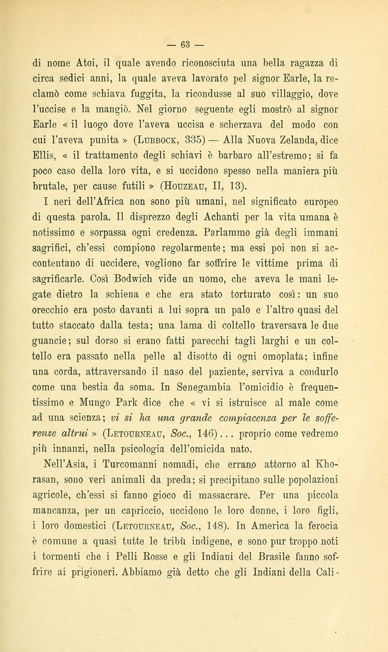 di nome Atoi, il quale avendo riconosciuta una bella ragazza di circa sedici anni, la quale aveva lavorato pel signor Earle, la re- clamò come schiava fuggita, la ricondusse al suo villaggio, dove l'uccise e la mangiò. Nel giorno seguente egli mostrò al signor Earle « il luogo dove l'aveva uccisa e scherzava del modo con cui l'aveva punita » (Lubbock, 335) — Alla Nuova Zelanda, dice Ellis, « il trattamento degli schiavi è barbaro all'estremo; si fa poco caso della loro vita, e si uccidono spesso nella maniera più brutale, per cause futili » (Houzeau, II, 13). I neri dell'Africa non sono più umani, nel significato europeo di questa parola. Il disprezzo degli Achanti per la vita umana è notissimo e sorpassa ogni credenza. Parlammo già degli immani sagrifici, ch'essi compiono regolarmente; ma essi poi non si ac- contentano di uccidere, vogliono far soffrire le vittime prima di sagrificarle. Così Bodwich vide an uomo, che aveva le mani le- gate dietro la schiena e che era stato torturato così : un suo orecchio era posto davanti a lui sopra un palo e l'altro quasi del tutto staccato dalla testa; una lama di coltello traversava le due guancie; sul dorso si erano fatti parecchi tagli larghi e un col- tello era passato nella pelle al disotto di ogni omoplata; infine una corda, attraversando il naso del paziente, serviva a condurlo come una bestia da soma. In Senegambia l'omicidio è frequen- tissimo e Mungo Park dice che « vi si istruisce al male come ad una scienza ; vi si ha una grande compiacenza per le soffe- renze altrui » (Letourneau, Soc, 146)... proprio come vedremo più innanzi, nella psicologia dell'omicida nato. Nell'Asia, i Turcomanni nomadi, che errano attorno al Kho- rasan, sono veri animali da preda; si precipitano sulle popolazioni agricole, ch'essi si fanno gioco di massacrare. Per una piccola mancanza, per un capriccio, uccidono le loro donne, i loro figli, i loro domestici (LETOURisrEAu, Soc, 148). In America la ferocia è comune a quasi tutte le tribù indigene, e sono pur troppo noti i tormenti che i Pelli Kosse e gli Indiani del Brasile fanno sof- frire ai prigioneri. Abbiamo già detto che gli Indiani della Cali -