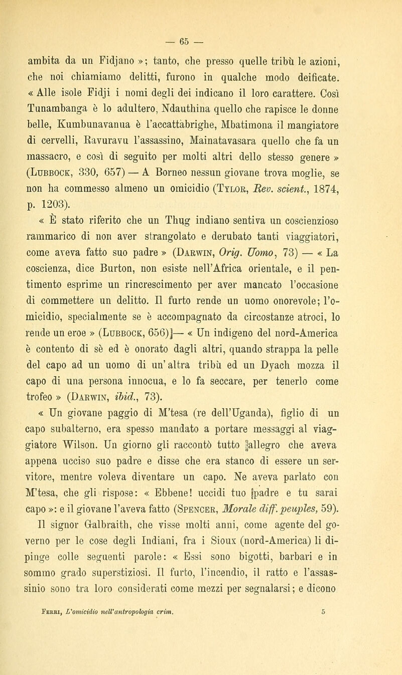 ambita da un Fidjano »; tanto, che presso quelle tribù le azioni, che noi chiamiamo delitti, furono in qualche modo deificate. « Alle isole Fidji i nomi degli dei indicano il loro carattere. Così Tunambanga è lo adultero, Ndauthina quello che rapisce le donne belle, Kumbunavanua è l'accattabrighe, Mbatimona il mangiatore di cervelli, Eavuravu l'assassino, Mainatavasara quello che fa un massacro, e così di seguito per molti altri dello stesso genere » (LuBBOCK, 330, 657) — A Borneo nessun giovane trova moglie, se non ha commesso almeno un omicidio (Tylor, Bev. sciente 1874, p. 1203). « È stato riferito che un Thug indiano sentiva un coscienzioso rammarico di non aver strangolato e derubato tanti viaggiatori, come aveva fatto suo padre » (Darwin, Orig. Uomo, 73) — « La coscienza, dice Burton, non esiste nell'Africa orientale, e il pen- timento esprime un rincrescimento per aver mancato l'occasione di commettere un delitto. Il furto rende un uomo onorevole; l'o- micidio, specialmente se è accompagnato da circostanze atroci. Io rende un eroe » (Lubbock, 656)J— « Un indigeno del nord-America è contento di sé ed è onorato dagli altri, quando strappa la pelle del capo ad un uomo di un' altra tribù ed un Dyach mozza il capo di una persona innocua, e lo fa seccare, per tenerlo come trofeo » (Darwin, iòid., 73). « Un giovane paggio di M'tesa (re dell'Uganda), figlio di un capo subalterno, era spesso mandato a portare messaggi al viag- giatore Wilson. Un giorno gli raccontò tutto |allegro che aveva appena ucciso suo padre e disse che era stanco di essere un ser- vitore, mentre voleva diventare un capo. Ne aveva parlato con M'tesa, che gli rispose: « Ebbene! uccidi tuo fpadre e tu sarai capo »: e il giovane l'aveva fatto (Spencer, Morale diff.peuples, 59). Il signor Galbraith, che visse molti anni, come agente del go- verno per le cose degli Indiani, fra i Sioux (nord-America) li di- pinge colle seguenti parole: « Essi sono bigotti, barbari e in sommo grado superstiziosi. Il furto, l'incendio, il ratto e l'assas- sinio sono tra loro considerati come mezzi per segnalarsi ; e dicono Fbbbi, L^omicidio nell'antropologìa crim. 5