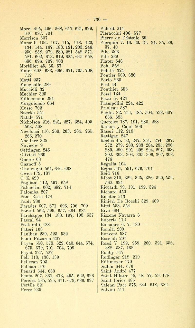 Morel 495, 496, 568, 617, 621, 629, 640, 697, 701 Morrison 507 Morselli 106, 107, 115, 118. 120, 134, 144, 167, 188, 191, 203, 246, 250, 258, 272, 280, 281, 542, 571, 584, 602, 613, 619, 625, 645, 658, 686, 696, 707, 708 Mortillet 45, 66, 67 Motet 602, 633, 666, 671, 705, 708, 712 Motti 237 Mougeolle 289 Muccioli 32 Muchler 325 Mulilemaiin 294 Murguiondo 664 Musso 702 Naecke 551 Natale 571 Nicholson 216, 221, 227, 324, 405, 503, 508 Nicolucci 116, 260, 263, 264, 265, 266, 270 Noellner 325 Novicow 9 Oettingen 246 Olivieri 260 Omero 68 Onanoff 5 Ottolenghi 564, 646, 668 Owen 179, 187 0. Z. 429 Fagliarli 112, 597, 658 Palmerini 602, 682, 714 Palomba 207 Pani Rossi 474 Paoli 286 Parades 607, 671, 696, 706, 709 Parant 562, 599, 657, 664, 684 Parcliappe 134, 188, 197, 198, 637 Pascal 94 Pastorelli 428 Pateri 168 Paulhan 239, 523, 532 Pauli Pitzorno 207 Payen 550, 578, 629, 640, 644, 674, 675, 679, 701, 704, 709 Payot 327, 522 Peli 118, 138, 139 Pelleran 703 Pelman 570 Penard 644, 663 Penta 207. 361, 473, 495, 622, 626 Pereira 585, 595, 671, 679, 686, 697 Partile 82 Perez 239 Piderit 214 Pieraccini 496, 577 Pierre de l'Estoile 69 Pierquin 7, 16, 30, 31, 34, 35, 36, 37, 40 Pike 306 Pilo 239 Plater 546 Pohl 558 Poletti 324 Pontier 569, 686 Porto 260 Post 44 Pouthier 655 Pozzi 134 Pozzi G. 427 Prampolini 224, 422 Prioleau 587 Puglia 82, 241, 485, 504, 538, 607, 666, 685 Quetelet 187, 191, 280, 288 Ramon y Cajal 506 Raseri 112, 218 Rattigan 247 Reclus 45, 92, 247, 251, 254, 267, 272, 279, 280, 283, 284, 285, 286, 289, 290, 291, 292, 294, 297, 298, 302, 303, 304, 305, 306, 307, 308, 476 Regalia 104 Regis 567, 591, 676, 704 Reid 716 Ribot 310, 322, 325, 326, 329, 532, 562. 694 Riccardi 99, 191, 192, 324 Richard 450 Richter 543 Rinien De Rocchi 329, 469 Ritti 553, 554 Riva 664 Rizzone Navarra 6 Roberts 112 Romanes 6, 7, 180 Romiti 209 Ronconi 587 Roscioli 207 Rossi V. 192, 259, 260, 321, 356, 382, 387, 462 Rouby 547 Rudinger 218, 219 Rutimeyer 170 Sadun 644, 676 Saint André 477 Saint Hilaire 45, 48, 57, 59, 178 Saint lorioz 485 Salemi Pace 575, 644, 648, 682 Salvini 511