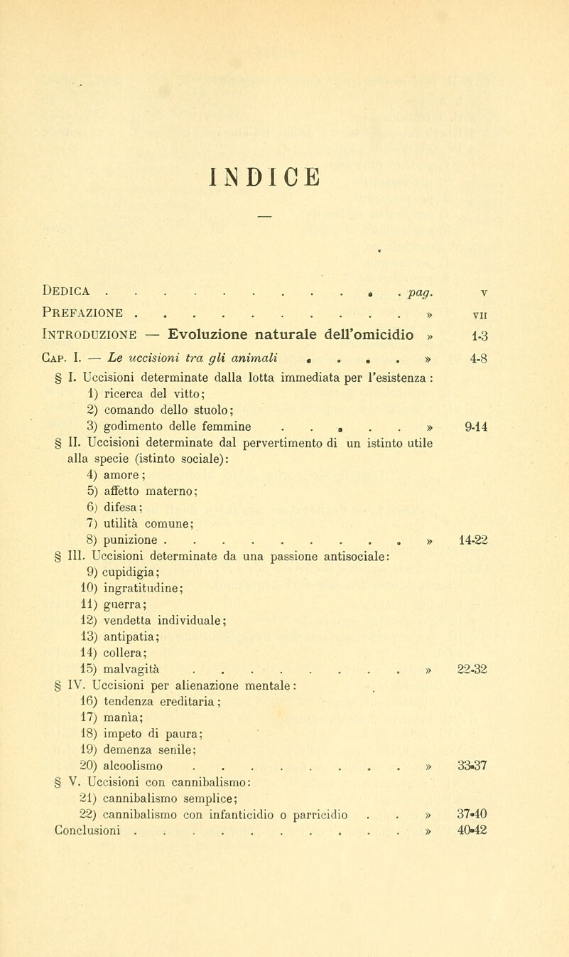 IISDICE Dedica , . pag. v Prefazione » vn Introduzione — Evoluzione naturale dell'omicidio » 1-3 Gap. I. — Le uccisioni tra gli animali • . , . » 4-8 § I. Uccisioni determinate dalla lotta immediata per l'esistenza : 1) ricerca del vitto; 2) comando dello stuolo; 3) godimento delle femmine ..»..» 9-14 § II. Uccisioni determinate dal pervertimento di un istinto utile alla specie (istinto sociale): 4) amore ; 5) affetto materno; 6) difesa; 7) utilità comune; 8) punizione » 14-22 § 111. Uccisioni determinate da una passione antisociale: 9) cupidigia; 10) ingratitudine; 11) guerra; 12) vendetta individuale; 13) antipatia; 14) collera; 15) malvagità » 22-32 § IV. Uccisioni per alienazione mentale : 16) tendenza ereditaria ; 17) manìa; 18) impeto di paura; 19) demenza senile; 20) alcoolismo » 33«37 § V. Uccisioni con cannibalismo: 21) cannibalismo semplice; 22) cannibalismo con infanticidio o parricidio . . » 37«40 Conclusioni » 40*12