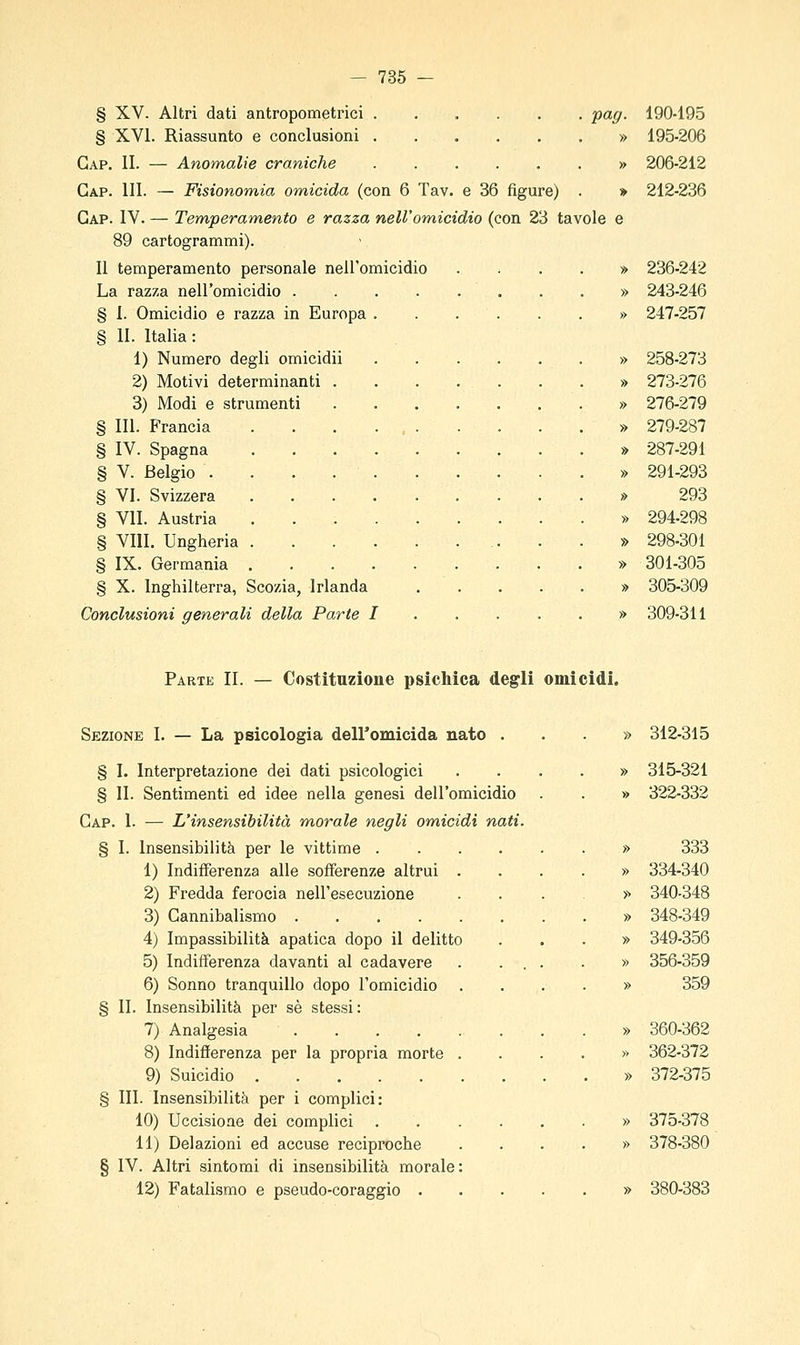 § XV. Altri dati antropometrici pag. § XVI. Riassunto e conclusioni » Gap. II. — Anomalie craniche » Gap. 111. — Fisionomia omicida (con 6 Tav. e 36 figure) . » Gap. IV. — Temperamento e razza nell'omicidio (con 23 tavole e 89 cartogrammi). Il temperamento personale nell'omicidio La razza nell'omicidio . § I. Omicidio e razza in Europa § II. Italia: 1) Numero degli omicidii 2) Motivi determinanti . 3) Modi e strumenti § 111. Francia § IV. Spagna § V. Belgio . § VI. Svizzera § VII. Austria § Vili. Ungheria § IX. Germania § X. Inghilterra, Scozia, Irlanda Conclusioni generali della Parte I 190-195 195-206 206-212 212-236 236-242 243-246 247-257 258-273 273-276 276-279 279-287 287-291 291-293 293 294-298 298-301 301-305 305-309 309-311 Parte II. — Costituzione psichica degli omicìdi. Sezione I. — La psicologia deiromicida nato . § I. Interpretazione dei dati psicologici § II. Sentimenti ed idee nella genesi dell'omicidio Gap. 1. — L'insensibilità morale negli om,icidi nati. § I. Insensibilità per le vittime . 1) Indifferenza alle sofferenze altrui . 2) Fredda ferocia nell'esecuzione 3) Gannibalismo 4) Impassibilità apatica dopo il delitto 5) Indifferenza davanti al cadavere 6) Sonno tranquillo dopo l'omicidio § II. Insensibilità per sé stessi: 7) Analgesia 8) Indifìerenza per la propria morte . 9) Suicidio § III. Insensibilità per i complici: 10) Uccisione dei complici 11) Delazioni ed accuse reciproche § IV. Altri sintomi di insensibilità morale: 12) Fatalismo e pseudo-coraggio . » 312-315 » 315-321 » 322-332 » 333 » 334-340 >■> 340-348 » 348-349 » 349-356 » 356-359 » 359 » 360-362 » 362-372 » 372-375 » 375-378 » 378-380 » 380-383