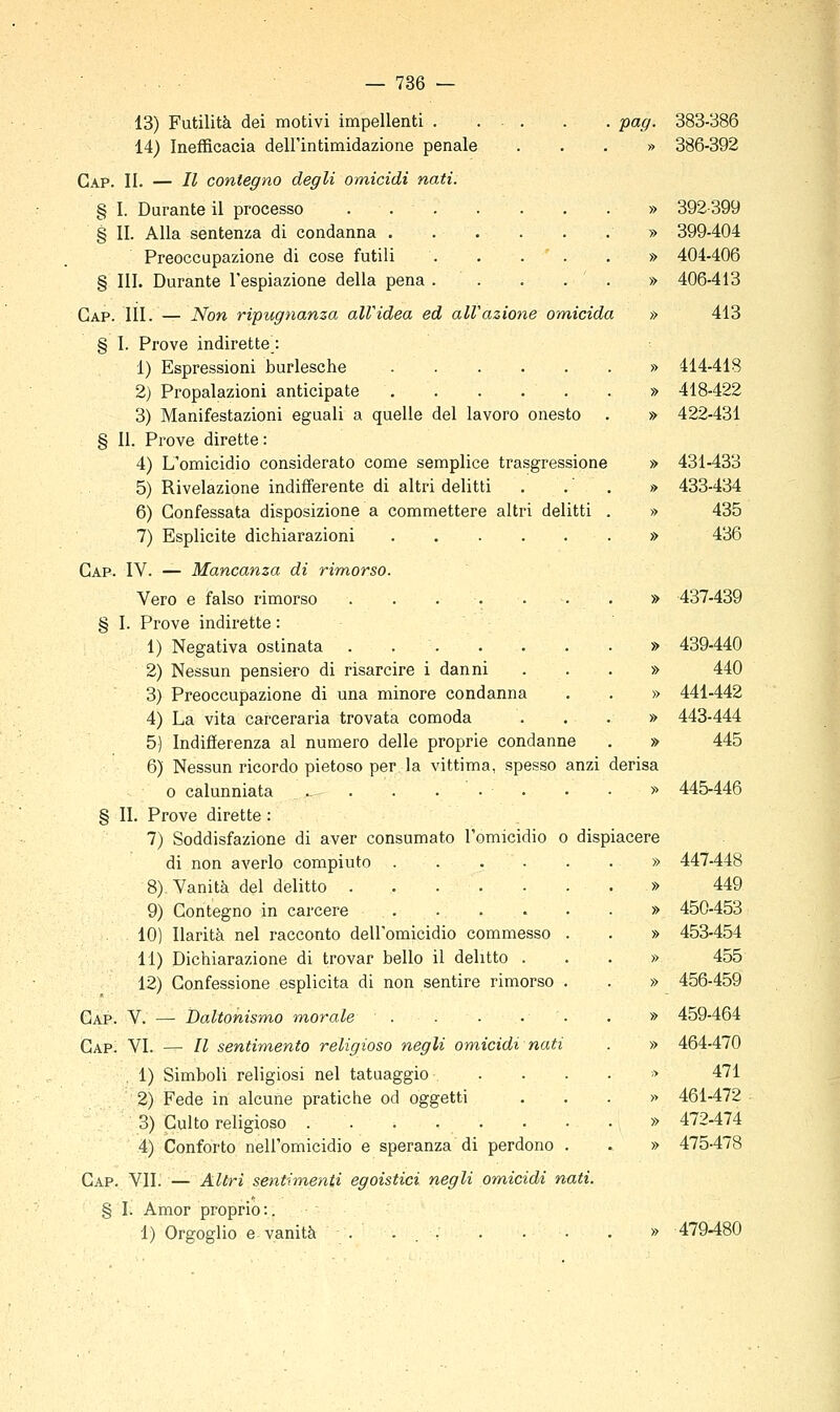13) Futilità dei motivi impellenti 14) Inefficacia dell'intimidazione penale Gap. II. — Il contegno degli omicidi nati. § 1. Durante il processo § IL Alla sentenza di condanna Preoccupazione di cose futili . . . ' . § III. Durante l'espiazione della pena . . . . . Gap. 111. — Non ripugnanza alVidea ed all'azione omicida § 1. Prove indirette : 1) Espressioni burlesche 2) Propalazioni anticipate . . . . . 3) Manifestazioni eguali a quelle del lavoro onesto § 11. Prove dirette: 4) L'omicidio considerato come semplice trasgressione 5) Rivelazione indifferente di altri delitti 6) Confessata disposizione a commettere altri delitti . 7) Esplicite dichiarazioni Gap. IV. — Mancanza di rimorso. Vero e falso rimorso § I. Prove indirette : 1) Negativa ostinata 2) Nessun pensiero di risarcire i danni 3) Preoccupazione di una minore condanna 4) La vita carceraria trovata comoda 5) Indifferenza al numero delle proprie condanne 6) Nessun ricordo pietoso per la vittima, spesso anzi 0 calunniata . . . . • . § II. Prove dirette : 7) Soddisfazione di aver consumato l'omicidio o disp: di non averlo compiuto ..... 8) Vanità del delitto 9) Contegno in carcere . 10) Ilarità nel racconto dell'omicidio commesso . 11) Dichiarazione di trovar bello il delitto . 12) Confessione esplicita di non sentire rimorso . Gap. V. — Daltonismo morale . Gap. VI. — Il sentimento religioso negli omicidi nati . 1) Simboli religiosi nel tatuaggio . 2) Fede in alcune pratiche od oggetti 3) Culto religioso . . . . . 4) Conforto nell'omicidio e speranza di perdono . Gap. VIL — Altri sentimenti egoistici negli omicidi nati § I. Amor proprio:. 1) Orgoglio e vanità . ... pag. derisa 383-386 » 386-392 » 392-399 » 399-404 » 404-406 » 406-413 » 413 » 414-418 » 418-422 » 422-431 » 431433 » 433-434 » 435 » 436 » 437-439 » 439-440 » 440 » 441-442 » 443-444 » 445 » 445-446 447-448 449 450-453 453-454 455 456-459 459-464 464-470 471 461-472 472-474 475-478 479-480