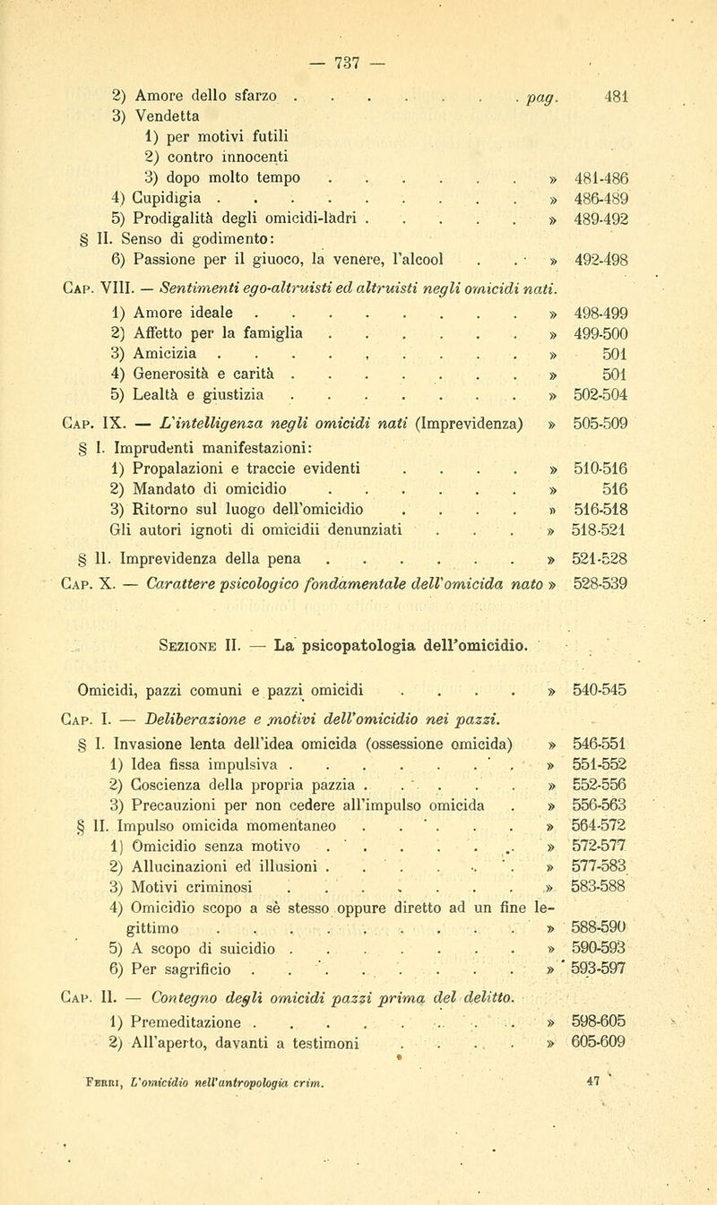 2) Amore dello sfarzo . . . . . . . pag. 3) Vendetta 1) per motivi futili 2) contro innocenti 3) dopo molto tempo » 4) Cupidigia 5) Prodigalità degli omicidi-ladri » § li. Senso di godimento: 6) Passione per il giuoco, la venere, l'alcool . . • » Gap. Vili. — Sentimenti ego-altruisti ed altruisti negli omicidi nati. 1) Amore ideale » 2) Affetto per la famiglia » 3) Amicizia ....,...,» 4) Generosità e carità . » 5) Lealtà e giustizia » Gap. IX. — L'intelligenza negli omicidi nati (Imprevidenza) » § 1. Imprudenti manifestazioni: 1) Propalazioni e traccie evidenti 2) Mandato di omicidio 3) Ritorno sul luogo dell'omicidio Gli autori ignoti di omicidii denunziati § 11. Imprevidenza della pena Gap. X. — Carattere psicologico fondamentale dell'omicida nato » 481 481-486 486-489 489-492 492-498 498-499 499-500 501 501 502-504 505-509 510-516 516 516-518 518-521 521-528 528-539 Sezione II. — La psicopatologia deiromicidio. Omicidi, pazzi comuni e pazzi omicidi .... » 540-545 Gap. I. — Deliberazione e .motivi dell'omicidio nei pazzi. § I. Invasione lenta dell'idea omicida (ossessione omicida) » 546-551 1) Idea fissa impulsiva ' . » 551-552 2) Coscienza della propria pazzia . .  . . . » 552-556 3) Precauzioni per non cedere all'impulso omicida . » 556-563 § lì. Impulso omicida momentaneo . . ' . . . » 564-572 1) Omicidio senza motivo . ' . . . ... » 572-577 2) Allucinazioni ed illusioni . . . . -.  . » 577-583 3) Motivi criminosi . . ' » 583-588 4) Omicidio scopo a sé stesso oppure diretto ad un fine le- gittimo . . . . . . . . . » 588-590 5) A scopo di suicidio » 590-593 6) Per sagrificio . . . . . . . . » ' 593-597 Gap. il — Contegno degli omicidi pazzi prima del delitto. 1) Premeditazione » 2) All'aperto, davanti a testimoni . . ... » Fanni, L'omicidio nell'antropologia, crìm. 598-605 605-609 47