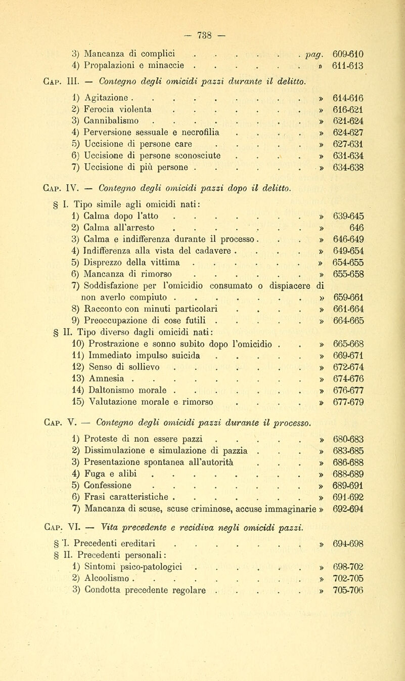 788 3) Mancanza di complici -pag. 609-610 4) Propalazioni e minaccie » 611-613 Gap. III. — Contegno degli omicidi pazzi durante il delitto. 1) Agitazione » 614-616 2) Ferocia violenta » 616-621 3) Cannibalismo » 621-624 4) Perversione sessuale e necrofilia . . . , . » 624-627 5) Uccisione di persone care » 627-631 6) Uccisione di persone sconosciute .... » 631-634 7) Uccisione di più persone » 634-638 Gap. IV. — Contegno degli omicidi pazzi dopo il delitto. § I. Tipo simile agli omicidi nati: 1) Galma dopo l'atto » 639-645 2) Galma all'arresto . . . . . . . » 646 3) Galma e indifferenza durante il processo...» 646-649 4) Indifferenza alla vista del cadavere .... » 649-654 5) Disprezzo della vittima . . . . . . » 654-655 6) Mancanza di rimorso » 655-658 7) Soddisfazione per Tomicidio consumato o dispiacere di non averlo compiuto » 659-661 8) Racconto con minuti particolari .... » 661-664 9) Preoccupazione di cose futili » 664-665 § li. Tipo diverso dagli omicidi nati: 10) Prostrazione e sonno subito dopo l'omicidio . . » 665-668 11) Immediato impulso suicida » 669-671 12) Senso di sollievo » 672-674 13) Amnesia » 674-676 14) Daltonismo morale . » 676-677 15) Valutazione morale e rimorso .... » 677-679 Gap. V. — Contegno degli omicidi pazzi durante il processo. 1) Proteste di non essere pazzi » 680-683 2) Dissimulazione e simulazione di pazzia ...» 683-685 3) Presentazione spontanea all'autorità ...» 686-688 4) Fuga e alibi » 688-689 5) Confessione » 689-691 6) Frasi caratteristiche » 691-692 7) Mancanza di scuse, scuse criminose, accuse immaginarie » 692-694 Gap. vi. — Yita precedente e recidiva negli om,icidi pazzi. § 'I. Precedenti ereditari » 694-698 § II. Precedenti personali : 1) Sintomi psico-patologici » 698-702 2) Alcoolismo » 702-705 3) Condotta precedente regolare » 705-706