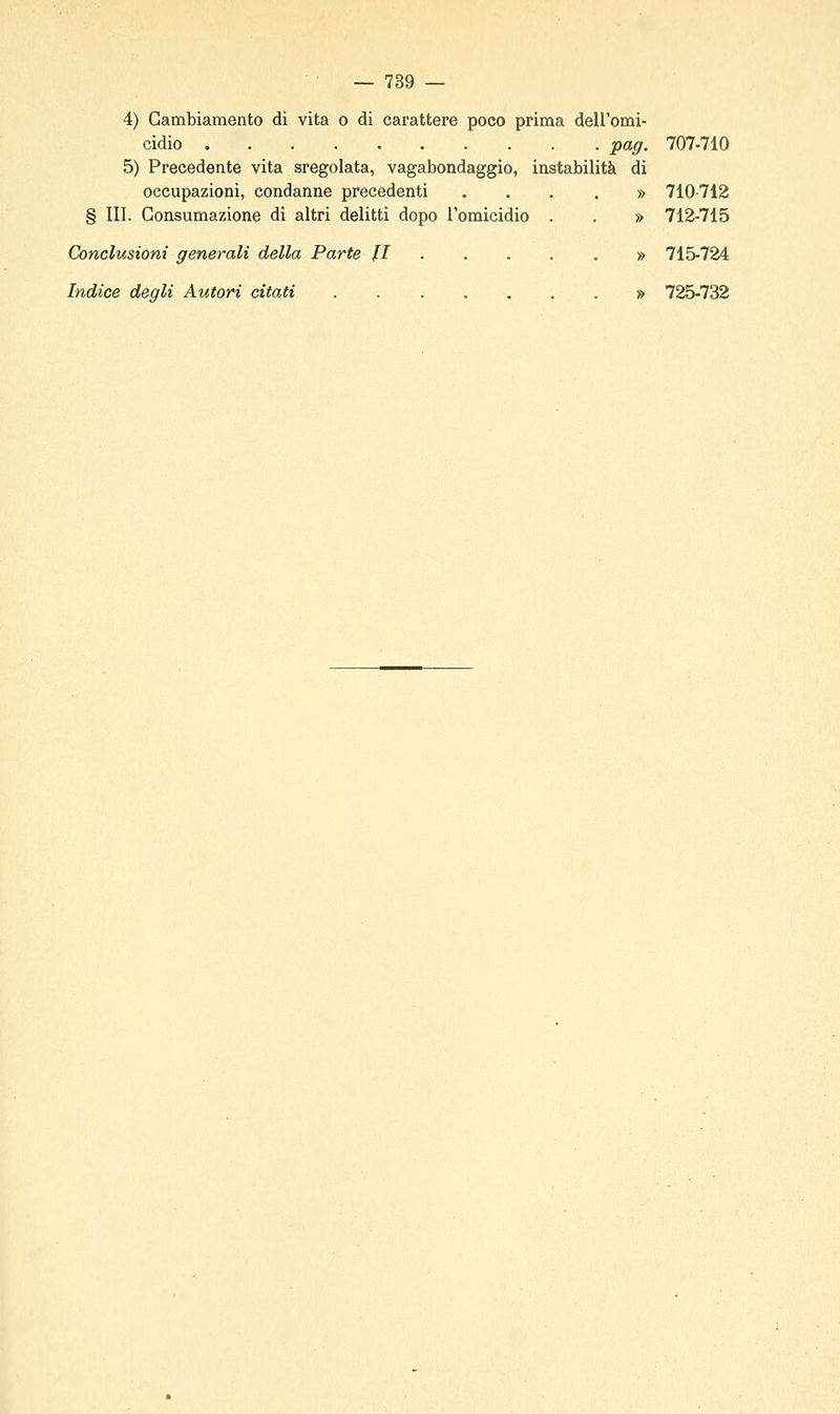 4) Cambiamento di vita o di carattere poco prima dell'omi- cidio pag. 707-710 5) Precedente vita sregolata, vagabondaggio, instabilità di occupazioni, condanne precedenti .... » 710-712 § III. Consumazione di altri delitti dopo l'omicidio . . » 712-715 Conclusioni generali della Parte fi » 715-724 Indice degli Autori citati ........ 725-732