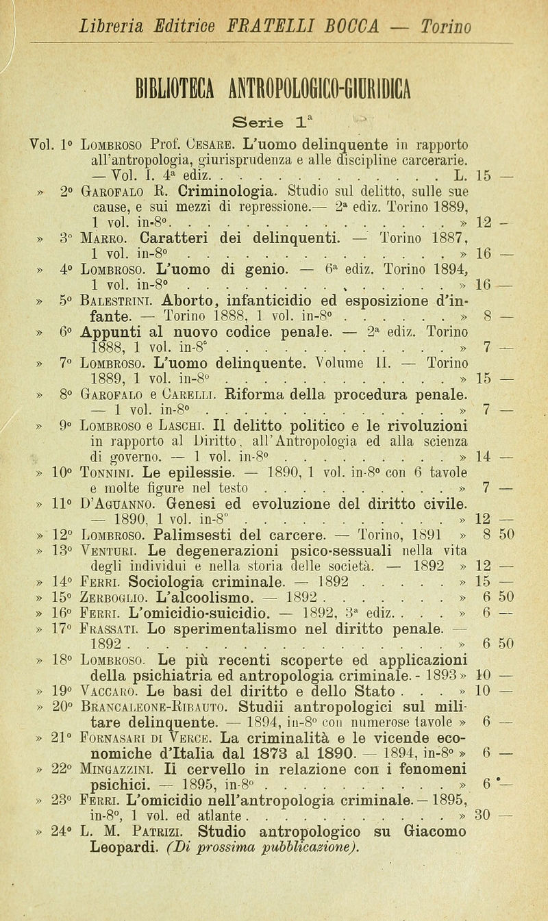 iSerìe 1^ Voi. 1° LoMBEOSo Prof. Cesare. L'uomo delinquente in rapporto all'antropologia, o-iurisprudenza e alle discipline carcerarie. — Voi. 1. 4^ ediz. L. 15 — » 2° Garofalo R. Criminologia. Studio sul delitto, sulle sue cause, e sui mezzi di repressione.— 2* ediz. Torino 1889, 1 voi. in-8° , » 12 - » S° Marro. Caratteri dei delinquenti. — Torino 1887, 1 voi. in-8° » 16 — » 4° Lombroso. L'uomo di genio. — 6^ ediz. Torino 1894, 1 voi. in-8» » 16 — » 5° Balestrini. Aborto, infanticidio ed esposizione d'in- fante. — Torino 1888, 1 voi. in-S» » 8 — » 6 Appunti al nuovo codice penale. — 2* ediz. Torino 1888, 1 voi. in-8' » 7 — » 7° Lombroso. L'uomo delinquente. Volume li. — Torino 1889, 1 voi. in-8o » 15 — » 8° Garofalo e Carelll Riforma della procedura penale. — 1 voi. in-S » 7 — » 9° Lombroso e Laschl II delitto politico e le rivoluzioni in rapporto al Diritto, all'Antropologia ed alla scienza di governo. — 1 voi. in-8° » 14 — » 10° ToNNiNL Le epilessie. — 1890, 1 voi. in-8° con 6 tavole e molte figure nel testo » 7 — » 11° D'Aguanno. Genesi ed evoluzione del diritto civile. — 1890, 1 voi. in-8° » 12 — » 12° Lombroso. Palimsesti del carcere. — Torino, 1891 » 8 50 » 13° Venturl Le degenerazioni psico-sessuali nella vita degli individui e nella storia delle società. — 1892 » 12 — » 14° Eerrl Sociologia criminale. — 1892 » 15 — » 15° Zerboglio. L'alcoolismo. — 1892 » 6 50 » 16° Ferrl L'omicidio-suicidio. — 1892, 3^ ediz. . . . » 6 — » 17° Prassatl Lo sperimentalismo nel diritto penale. — 1892 » 6 50 » 18° Lombroso. Le più recenti scoperte ed applicazioni della psichiatria ed antropologia criminale.- 1893» 10 — » 19° Vaccako. Le basi del diritto e dello Stato . . . » 10 — » 20° Brancaleone-Ribauto. Studii antropologici sul mili- tare delinquente. — 1894, in-8° con numerose tavole » 6 — » 21° FoRNASARi DI Verce. La criminalità e le vicende eco- nomiche d'Italia dal 1873 al 1890. — 1894, in-8° » 6 — » 22° MiNGAzziNL II cervello in relazione con i fenomeni psichici. — 1895, in-8° . . . » 6'— » 23° Ferrl L'omicidio nell'antropologia criminale. — 1895, in-8°, 1 voi. ed atlante ...» 30 — » 24 L. M. Patrizl Studio antropologico su Giacomo Leopardi. (Di prossima puhhlicazione).