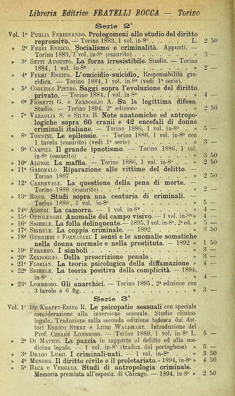 ■ ' ■ Serie S^ Voi. 1*> Puglia Ferdinando. Prolegomeni allo studio del diritto repressivo. — Torino 1883, 1 voi. in-S L. 2 50 » 2° Ferri Enrico. Socialismo e criminalità. Appunti. — Torino 1883, T voi. in-8° (esaurito) ........ 3 — » 3° Setti Augusto. La forza irresistibile. Studio. — Torino 1884, 1 voi. in-8° » 2 — » 4 Ferri Enrico. L'omicidio-suicidio. Responsabilità giu- ridica. — Torino 1884, 1 voi. in-S (vedi V serie). » 5° CoGLiOLO Pietro. Saggi sopra l'evoluzione del diritto privato. — Torino 1884,1 voi. in-S ^ . » 4 — » 6» Fioretti G. e Zerboglio A. Su la legittima difesa. Studio. — Torino 1894, 2' edizione . . . . . . » 2 50 » T* Varaglia S. e Silva B. Note anatomiche ed antropo- logiche sopra 60 cranii e 42 encefali di donne criminali italiane. — Torino 1886, 1 voi. in-8° . » 5 — » 8 Tonnini. Le epilessie. — Torino 1886, 1 voi. in-8° con 1 tavola (esaurito) (vedi 1^ serie) » 3 — » 9° Campili. Il grande ipnotismo. — Torino 1886, 1 voi. in-8<» (esaurito) » 3 50 » IQo Alongl La maffìa. — Torino 1886, 1 voi. in-8° . . » 2 50 » 11» Garofalo. Riparazione alle vittime del delitto. — Torino 1887 » 2 50 » 12° Carnevale. La questione della pena di morte. — Torino 1888 (esaurito) . . f . » 2 — » 13° Rossi. Studi sopra una centuria di criminali. — Torino 1888, 1 voi. in-8° » 5 _ » 14« Alongl La camorra. — 1 voi. in-8° . . . • ■ • » 4 — » 15° Ottolenghi. Anomalie del campo visivo.— 1 voi. in-^°» 4 — >> 16° SiGHELE. La folla delinjiuente.—1895,1 vol.in-8°, 2*ed. » 5 — » 17° SiGHELE. La coppia criminale. — 1892 ...» 3 50 » 18° GuRRiERi e Fornasari. I sensi e le anomalie somatiche nella donna normale e nella prostituta. — 1892 » 1 50 » 19° Ferrerò. I simboli » 3 — » 20° Zerboglio. Della prescrizione penale » 3 — » 21° Florian. La teoria psicologica della diffamazione » 4 — » 22° SiGHELE. La teoria positiva della complicità. — 1894, in-8° » 4 — » 23° Lombroso. Gli anarchici. — Torino 1895, 2» edizione con 3 tavole e 6 fig » 3 — Serie 3^ Voi. 1 De Krafft-Ebing R. Le psicopatie sessuali con speciale considerazione alla inversione sessuale. Studio clinico- legale. Traduzione sulla seconda edizione te/ìesca dai dot- tori Enrico Sterz e Luigi Waldhart. Introduzione del Prof. Cesare Lombroso. — Torino 1889, 1 voi. in-8° L. 5 — » 2° Di Mattos. La pazzia in rapporto al delitto ed alla me- dicina legale. — 1 voi. in-8° (traduz. dal portoghese) » 5 — » 3° Drago Luigi. I criminali-nati. — 1 voi. in-8° . . » 3 50 ' » 4° Henger. Il diritto civile e il proletariato.-1894, in-8° » 4 50 » 5° Baca e Vergara. Studi di antropologia criminale. Memoria premiata all'esposiz. di Chicago. — 1894, in-8° » 2 50