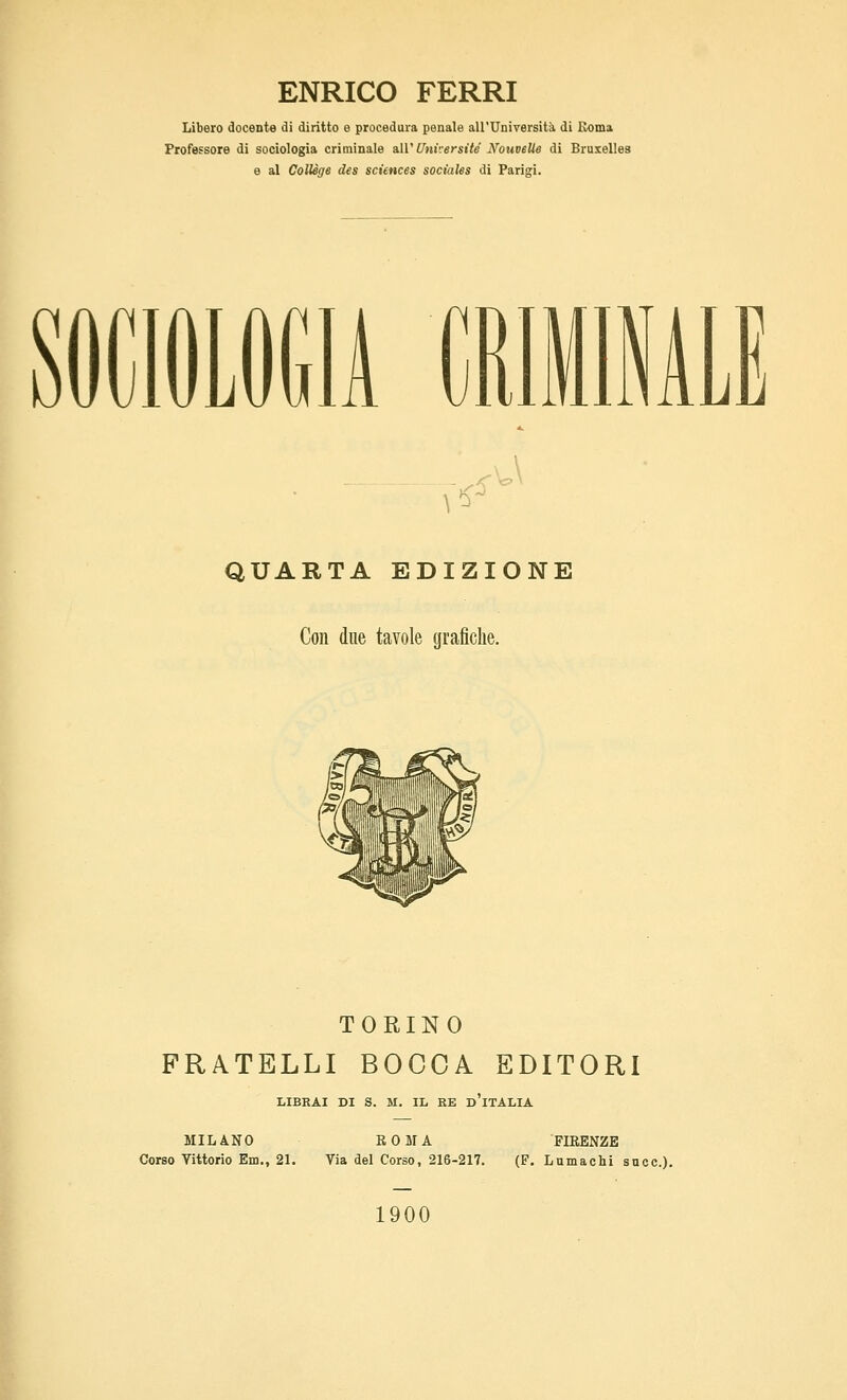 ENRICO FERRI Libero docente di diritto e procedura penale all'Università di Roma Professore di sociologia criminale slW Université Nouvelle di Bruxelles e al ColUge des sciences sociales di Parigi. \^ f^ QUARTA EDIZIONE Con due tavole grafiche. TORINO FRATELLI BOCCA EDITORI LIBRAI DI S. M. Ili EE d'iTALIA MILANO ROMA FIRENZE Corso Vittorio Em., 21. Via del Corso, 216-217. (F. Lumachi sncc). 1900