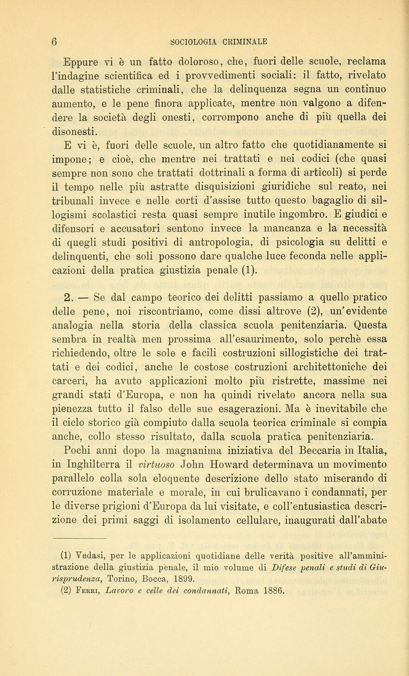 Eppure vi è un fatto doloroso, che, fuori delle scuole, reclama l'indagine scientifica ed i provvedimenti sociali: il fatto, rivelato dalle statistiche criminali, che la delinquenza segna un continuo aumento, e le pene finora applicate, mentre non valgono a difen- dere la società degli onesti, corrompono anche di più quella dei disonesti. E vi è, fuori delle scuole, un altro fatto che quotidianamente si impone; e cioè, che mentre nei trattati e nei codici (che quasi sempre non sono che trattati dottrinali a forma di articoli) si perde il tempo nelle più astratte disquisizioni giuridiche sul reato, nei tribunali invece e nelle corti d'assise tutto questo bagaglio di sil- logismi scolastici resta quasi sempre inutile ingombro. E giudici e difensori e accusatori sentono invece la mancanza e la necessità di quegli studi positivi di antropologia, di psicologia su delitti e delinquenti, che soli possono dare qualche luce feconda nelle appli- cazioni della pratica giustizia penale (1), 2. — Se dal campo teorico dei delitti passiamo a quello pratico delle pene, noi riscontriamo, come dissi altrove (2), un'evidente analogia nella storia della classica scuola penitenziaria. Questa sembra in realtà men prossima all'esaurimento, solo perchè essa richiedendo, oltre le sole e facili costruzioni sillogistiche dei trat- tati e dei codici, anche le costose costruzioni architettoniche dei carceri, ha avuto applicazioni molto più ristrette, massime nei grandi stati d'Europa, e non ha quindi rivelato ancora nella sua pienezza tutto il falso delle sue esagerazioni. Ma è inevitabile che il ciclo storico già compiuto dalla scuola teorica criminale si compia anche, collo stesso risultato, dalla scuola pratica penitenziaria. Pochi anni dopo la magnanima iniziativa del Beccaria in Italia, in Inghilterra il virtuoso John Howard determinava un movimento parallelo colla sola eloquente descrizione dello stato miserando di corruzione materiale e morale, in cui brulicavano i condannati, per le diverse prigioni d'Europa da lui visitate, e coll'entusiastica descri- zione dei primi saggi di isolamento cellulare, inaugurati dall'abate (1) Vedasi, per le applicazioni quotidiane delle verità positive all'ammini- strazione della giustizia penale, il mio volume di Difese •penali e studi di Giu- risprudenza, Torino, Bocca, 1899. (2) Feeri, Lavoro e celle dei condannati, Roma 1886.