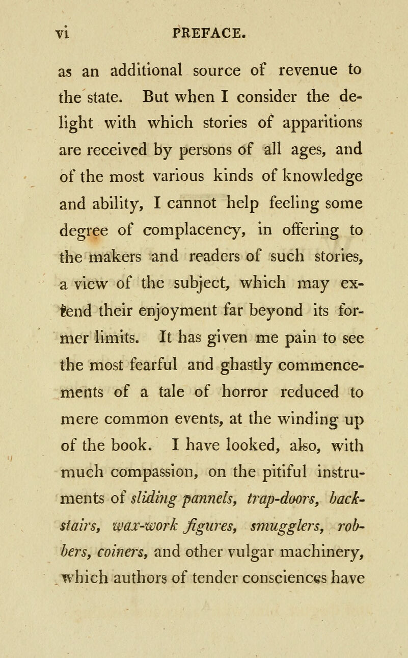 as an additional source of revenue to the state. But when I consider the de- light with which stories of apparitions are received by persons of all ages, and of the most various kinds of knowledge and ability, I cannot help feeHng some degree of complacency, in offering to the makers and readers of such stories, a view of the subject, which may ex- tend their enjoyment far beyond its for- mer limits. It has given me pain to see the most fearful and ghastly commence- ments of a tale of horror reduced to mere common events, at the winding up of the book. I have looked, ako, with much compassion, on the pitiful instru- ments of sliding pannels, trap-doors^ back- stairs, wax-work figures, smugglers, rob- bers, coiners, and other vulgar machinery, which authors of tender consciences have