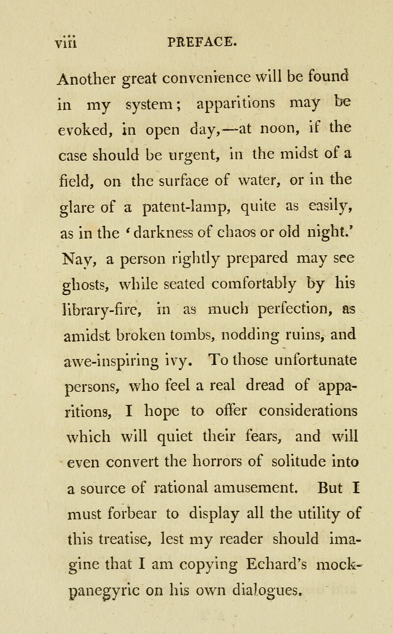 Another great convenience will be found in my system; apparitions may be evoked, in open day,—at noon, if the case should be urgent, in the midst of a field, on the surface of water, or in the glare of a patent-lamp, quite as easily, as in the ' darkness of chaos or old night/ Nay, a person rightly prepared may see ghosts, while seated comfortably by his library-fire, in as much perfection, as amidst broken tombs, nodding ruins, and awe-inspiring ivy. To those unfortunate persons, who feel a real dread of appa- ritions, I hoj^ to offer considerations which will quiet their fears, and will ^ even convert the horrors of solitude into a source of rational amusement. But I must forbear to display all the utility of this treatise, lest my reader should ima- gine that I am copying Echard's mock- panegyric on his own dialogues.