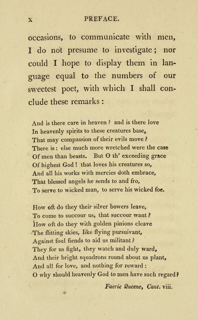 occasions, to communicate with men, I do not presume to investigate; nor could I hope to display them in lan- guage equal to the numbers of our sweetest poet, with which I shall con- clude these remarks: And is there care in heaven ? and is there love In heavenly spirits to these creatures base. That may compassion of their evils move ? There is : else much more wretched were the case Of men than beasts. But O th' exceeding grace Of highest God I that loves his creatures so. And all his works with mercies doth embrace. That blessed angels he sends to and fro. To serve to wicked man, to serve his wicked foe. How oft do they their silver bowers leave. To come to succour us, that succour want ? How oft do they with golden pinions cleave The flitting skies, like flying pursuivant. Against foul fiends to aid us militant ? They for us fight, they watch and duly ward. And their bright squadrons round about us plant. And all for love, and nothing for reward : O why should heavenly God to men have such regard ? Faerie 2ueene, Cant, viii.