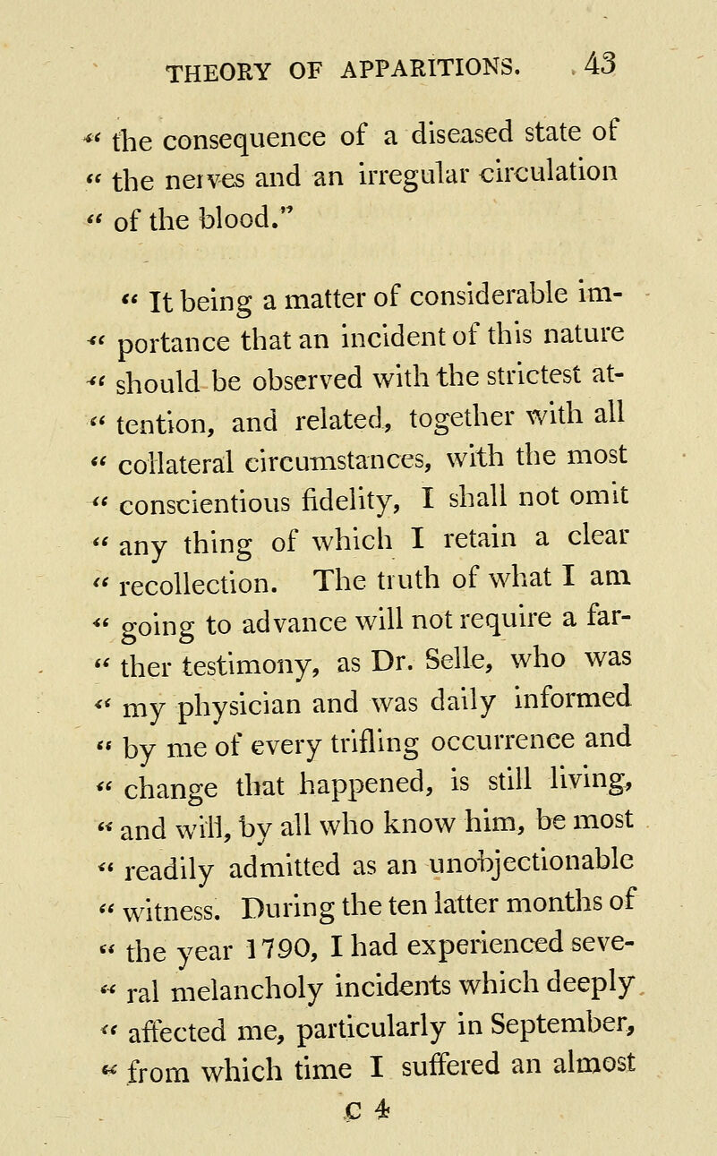 ^' the consequence of a diseased state of  the nerves and an irregular circulation *' of the blood. *' It being a matter of considerable im- ^' portance that an incident of this nature ^' should be observed with the strictest at- '' tention, and related, together with all « collateral circumstances, with the most '' conscientious fidelity, I shall not omit  any thing of which I retain a clear  recollection. The truth of what I am *' going to advance will not require a far- ther testimony, as Dr. Selle, who was my physician and was daily informed  by me of every trifling occurrence and « change that happened, is still living, « and will, by all who know him, be most ^* readily admitted as an unobjectionable witness. During the ten latter months of the year 1790, I had experienced seve- ral melancholy incidents which deeply '' affected me, particularly in September, « from which time I suffered an almost