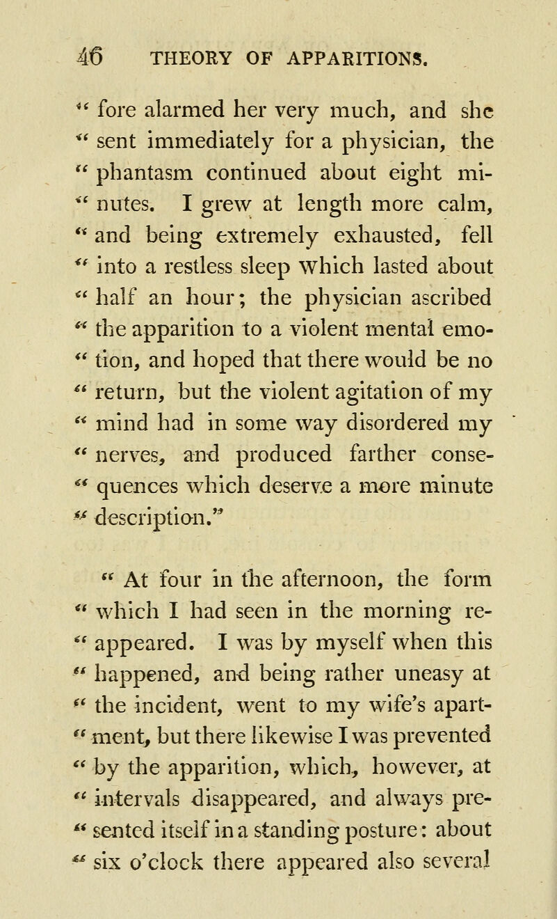 ^' fore alarmed her very much, and she *' sent immediately for a physician, the  phantasm continued about eight mi- *' nutes. I grew at length more calm, and being extremely exhausted, fell into a restless sleep which lasted about *'half an hour; the physician ascribed *^ the apparition to a violent mental emo- *' tion, and hoped that there would be no  return, but the violent agitation of my mind had in some way disordered my nerves, and produced farther conse- quences which deserve a more minute ^^ descriptian/*  At four in the afternoon, the form  which I had seen in the morning re- ^' appeared. I was by myself when this *^ happened, and being rather uneasy at ^^ the incident, went to my wife's apart-  ment, but there likewise I was prevented  by the apparition, which, however, at  intervals disappeared, and always pre-  sented itself in a standing posture: about ^^ six o'clock there appeared also several