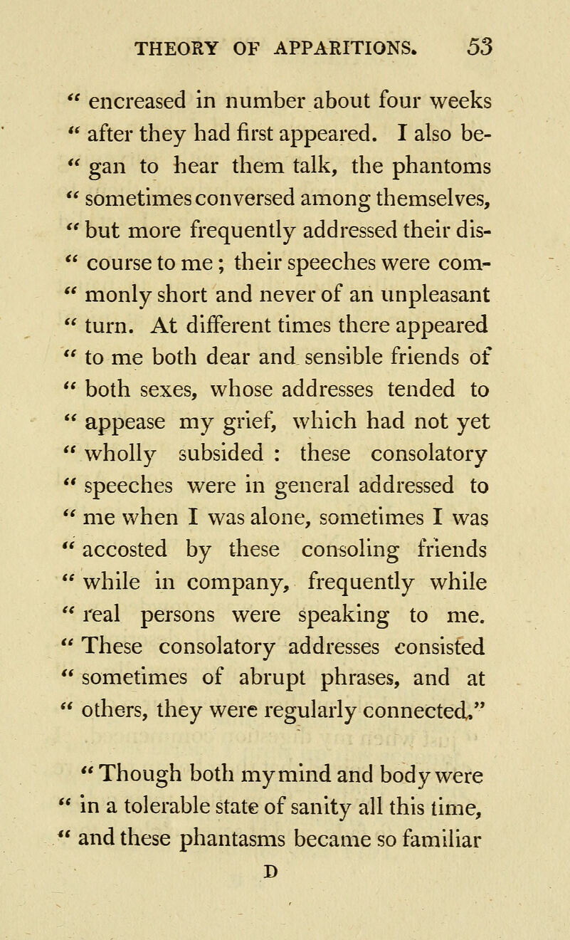  encreased in number about four weeks *^ after they had first appeared. I also be-  gan to hear them talk, the phantoms  sometimes conversed among themselves,  but more frequently addressed their dis-  course to me; their speeches vs^ere com-  monly short and never of an unpleasant  turn. At different times there appeared  to me both dear and sensible friends of  both sexes, whose addresses tended to  appease my grief, which had not yet  wholly subsided : these consolatory ** speeches were in general addressed to  me when I was alone, sometimes I was  accosted by these consoling friends  while in company, frequently while '^ real persons were speaking to me.  These consolatory addresses consisted  sometimes of abrupt phrases, and at  others, they were regularly connected.  Though both my mind and body were  in a tolerable state of sanity all this time, ** and these phantasms became so familiar D