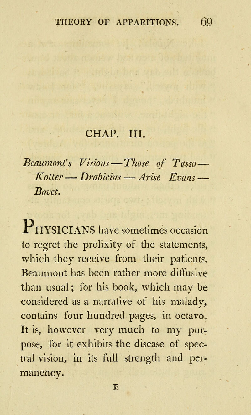 CHAP. III. Beaumonfs Visions—Those of Tasso—- Kotter — Drabicius — Arise Evans — Bovet, Jl HYSICIANS have sometimes occasion to regret the prolixity of the statements, which they receive from their patients. Beaumont has been rather more diffusive than usual; for his book, which may be <:onsidered as a narrative of his malady, contains four hundred pages, in octavo. It is, however very much to my pur- pose, for it exhibits the disease of spec- tral vision, in its full strength and per- manency. E